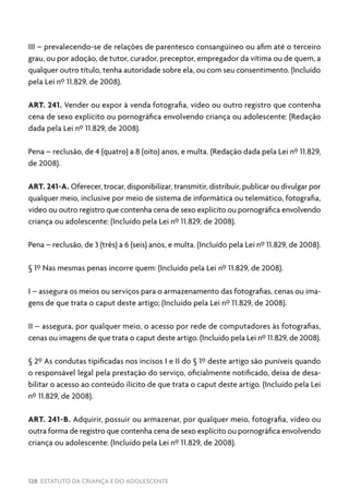 128 ESTATUTO DA CRIANÇA E DO ADOLESCENTE
III – prevalecendo-se de relações de parentesco consangüíneo ou afim até o terceiro
grau, ou por adoção, de tutor, curador, preceptor, empregador da vítima ou de quem, a
qualquer outro título, tenha autoridade sobre ela, ou com seu consentimento. (Incluído
pela Lei nº 11.829, de 2008).
ART. 241. Vender ou expor à venda fotografia, vídeo ou outro registro que contenha
cena de sexo explícito ou pornográfica envolvendo criança ou adolescente: (Redação
dada pela Lei nº 11.829, de 2008).
Pena – reclusão, de 4 (quatro) a 8 (oito) anos, e multa. (Redação dada pela Lei nº 11.829,
de 2008).
ART. 241-A. Oferecer, trocar, disponibilizar, transmitir, distribuir, publicar ou divulgar por
qualquer meio, inclusive por meio de sistema de informática ou telemático, fotografia,
vídeo ou outro registro que contenha cena de sexo explícito ou pornográfica envolvendo
criança ou adolescente: (Incluído pela Lei nº 11.829, de 2008).
Pena – reclusão, de 3 (três) a 6 (seis) anos, e multa. (Incluído pela Lei nº 11.829, de 2008).
§ 1º Nas mesmas penas incorre quem: (Incluído pela Lei nº 11.829, de 2008).
I – assegura os meios ou serviços para o armazenamento das fotografias, cenas ou ima-
gens de que trata o caput deste artigo; (Incluído pela Lei nº 11.829, de 2008).
II – assegura, por qualquer meio, o acesso por rede de computadores às fotografias,
cenas ou imagens de que trata o caput deste artigo. (Incluído pela Lei nº 11.829, de 2008).
§ 2º As condutas tipificadas nos incisos I e II do § 1º deste artigo são puníveis quando
o responsável legal pela prestação do serviço, oficialmente notificado, deixa de desa-
bilitar o acesso ao conteúdo ilícito de que trata o caput deste artigo. (Incluído pela Lei
nº 11.829, de 2008).
ART. 241-B. Adquirir, possuir ou armazenar, por qualquer meio, fotografia, vídeo ou
outra forma de registro que contenha cena de sexo explícito ou pornográfica envolvendo
criança ou adolescente: (Incluído pela Lei nº 11.829, de 2008).
 