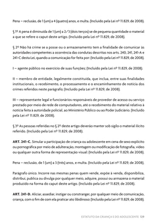 ESTATUTO DA CRIANÇA E DO ADOLESCENTE 129
Pena – reclusão, de 1 (um) a 4 (quatro) anos, e multa. (Incluído pela Lei nº 11.829, de 2008).
§ 1º A pena é diminuída de 1 (um) a 2/3 (dois terços) se de pequena quantidade o material
a que se refere o caput deste artigo. (Incluído pela Lei nº 11.829, de 2008).
§ 2º Não há crime se a posse ou o armazenamento tem a finalidade de comunicar às
autoridades competentes a ocorrência das condutas descritas nos arts. 240, 241, 241-A e
241-C desta Lei, quando a comunicação for feita por: (Incluído pela Lei nº 11.829, de 2008).
I – agente público no exercício de suas funções; (Incluído pela Lei nº 11.829, de 2008).
II – membro de entidade, legalmente constituída, que inclua, entre suas finalidades
institucionais, o recebimento, o processamento e o encaminhamento de notícia dos
crimes referidos neste parágrafo; (Incluído pela Lei nº 11.829, de 2008).
III – representante legal e funcionários responsáveis de provedor de acesso ou serviço
prestado por meio de rede de computadores, até o recebimento do material relativo à
notícia feita à autoridade policial, ao Ministério Público ou ao Poder Judiciário. (Incluído
pela Lei nº 11.829, de 2008).
§ 3º As pessoas referidas no § 2º deste artigo deverão manter sob sigilo o material ilícito
referido. (Incluído pela Lei nº 11.829, de 2008).
ART. 241-C. Simular a participação de criança ou adolescente em cena de sexo explícito
ou pornográfica por meio de adulteração, montagem ou modificação de fotografia, vídeo
ou qualquer outra forma de representação visual: (Incluído pela Lei nº 11.829, de 2008).
Pena – reclusão, de 1 (um) a 3 (três) anos, e multa. (Incluído pela Lei nº 11.829, de 2008).
Parágrafo único. Incorre nas mesmas penas quem vende, expõe à venda, disponibiliza,
distribui, publica ou divulga por qualquer meio, adquire, possui ou armazena o material
produzido na forma do caput deste artigo. (Incluído pela Lei nº 11.829, de 2008).
ART. 241-D. Aliciar, assediar, instigar ou constranger, por qualquer meio de comunicação,
criança, com o fim de com ela praticar ato libidinoso: (Incluído pela Lei nº 11.829, de 2008).
 