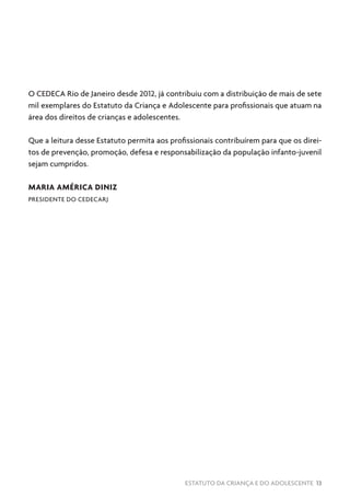 ESTATUTO DA CRIANÇA E DO ADOLESCENTE 13
O CEDECA Rio de Janeiro desde 2012, já contribuiu com a distribuição de mais de sete
mil exemplares do Estatuto da Criança e Adolescente para profissionais que atuam na
área dos direitos de crianças e adolescentes.
Que a leitura desse Estatuto permita aos profissionais contribuírem para que os direi-
tos de prevenção, promoção, defesa e responsabilização da população infanto-juvenil
sejam cumpridos.
MARIA AMÉRICA DINIZ
PRESIDENTE DO CEDECARJ
 