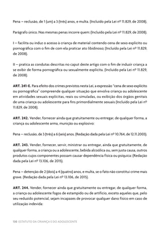130 ESTATUTO DA CRIANÇA E DO ADOLESCENTE
Pena – reclusão, de 1 (um) a 3 (três) anos, e multa. (Incluído pela Lei nº 11.829, de 2008).
Parágrafo único. Nas mesmas penas incorre quem: (Incluído pela Lei nº 11.829, de 2008).
I – facilita ou induz o acesso à criança de material contendo cena de sexo explícito ou
pornográfica com o fim de com ela praticar ato libidinoso; (Incluído pela Lei nº 11.829,
de 2008).
II – pratica as condutas descritas no caput deste artigo com o fim de induzir criança a
se exibir de forma pornográfica ou sexualmente explícita. (Incluído pela Lei nº 11.829,
de 2008).
ART. 241-E. Para efeito dos crimes previstos nesta Lei, a expressão “cena de sexo explícito
ou pornográfica” compreende qualquer situação que envolva criança ou adolescente
em atividades sexuais explícitas, reais ou simuladas, ou exibição dos órgãos genitais
de uma criança ou adolescente para fins primordialmente sexuais (Incluído pela Lei nº
11.829, de 2008).
ART. 242. Vender, fornecer ainda que gratuitamente ou entregar, de qualquer forma, a
criança ou adolescente arma, munição ou explosivo:
Pena – reclusão, de 3 (três) a 6 (seis) anos. (Redação dada pela Lei nº 10.764, de 12.11.2003).
ART. 243. Vender, fornecer, servir, ministrar ou entregar, ainda que gratuitamente, de
qualquer forma, a criança ou a adolescente, bebida alcoólica ou, sem justa causa, outros
produtos cujos componentes possam causar dependência física ou psíquica: (Redação
dada pela Lei nº 13.106, de 2015).
Pena – detenção de 2 (dois) a 4 (quatro) anos, e multa, se o fato não constitui crime mais
grave. (Redação dada pela Lei nº 13.106, de 2015).
ART. 244. Vender, fornecer ainda que gratuitamente ou entregar, de qualquer forma,
a criança ou adolescente fogos de estampido ou de artifício, exceto aqueles que, pelo
seu reduzido potencial, sejam incapazes de provocar qualquer dano físico em caso de
utilização indevida:
 