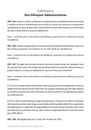 132 ESTATUTO DA CRIANÇA E DO ADOLESCENTE
CAPÍTULO II
Das Infrações Administrativas
ART. 245. Deixar o médico, professor ou responsável por estabelecimento de atenção
à saúde e de ensino fundamental, pré-escola ou creche, de comunicar à autoridade
competente os casos de que tenha conhecimento, envolvendo suspeita ou confirmação
de maus-tratos contra criança ou adolescente:
Pena – multa de três a vinte salários de referência, aplicando-se o dobro em caso de
reincidência.
ART. 246. Impedir o responsável ou funcionário de entidade de atendimento o exercício
dos direitos constantes nos incisos II, III, VII, VIII e XI do art. 124 desta Lei:
Pena – multa de três a vinte salários de referência, aplicando-se o dobro em caso de
reincidência.
ART. 247. Divulgar, total ou parcialmente, sem autorização devida, por qualquer meio
de comunicação, nome, ato ou documento de procedimento policial, administrativo ou
judicial relativo a criança ou adolescente a que se atribua ato infracional:
Pena – multa de três a vinte salários de referência, aplicando-se o dobro em caso de
reincidência.
§ 1º Incorre na mesma pena quem exibe, total ou parcialmente, fotografia de criança ou
adolescente envolvido em ato infracional, ou qualquer ilustração que lhe diga respeito
ou se refira a atos que lhe sejam atribuídos, de forma a permitir sua identificação, direta
ou indiretamente.
§ 2º Se o fato for praticado por órgão de imprensa ou emissora de rádio ou televisão,
além da pena prevista neste artigo, a autoridade judiciária poderá determinar a apreensão
da publicação ou a suspensão da programação da emissora até por dois dias, bem como
da publicação do periódico até por dois números. (Expressão declara inconstitucional
pela ADIN 869-2).
ART. 248. (Revogado pela Lei nº 13.431, de 4 de abril de 2017).
 