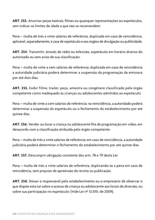 134 ESTATUTO DA CRIANÇA E DO ADOLESCENTE
ART. 253. Anunciar peças teatrais, filmes ou quaisquer representações ou espetáculos,
sem indicar os limites de idade a que não se recomendem:
Pena – multa de três a vinte salários de referência, duplicada em caso de reincidência,
aplicável, separadamente, à casa de espetáculo e aos órgãos de divulgação ou publicidade.
ART. 254. Transmitir, através de rádio ou televisão, espetáculo em horário diverso do
autorizado ou sem aviso de sua classificação:
Pena – multa de vinte a cem salários de referência; duplicada em caso de reincidência
a autoridade judiciária poderá determinar a suspensão da programação da emissora
por até dois dias.
ART. 255. Exibir filme, trailer, peça, amostra ou congênere classificado pelo órgão
competente como inadequado às crianças ou adolescentes admitidos ao espetáculo:
Pena – multa de vinte a cem salários de referência; na reincidência, a autoridade poderá
determinar a suspensão do espetáculo ou o fechamento do estabelecimento por até
quinze dias.
ART. 256. Vender ou locar a criança ou adolescente fita de programação em vídeo, em
desacordo com a classificação atribuída pelo órgão competente:
Pena – multa de três a vinte salários de referência; em caso de reincidência, a autoridade
judiciária poderá determinar o fechamento do estabelecimento por até quinze dias.
ART. 257. Descumprir obrigação constante dos arts. 78 e 79 desta Lei:
Pena – multa de três a vinte salários de referência, duplicando-se a pena em caso de
reincidência, sem prejuízo de apreensão da revista ou publicação.
ART. 258. Deixar o responsável pelo estabelecimento ou o empresário de observar o
que dispõe esta Lei sobre o acesso de criança ou adolescente aos locais de diversão, ou
sobre sua participação no espetáculo: (Vide Lei nº 12.010, de 2009).
 