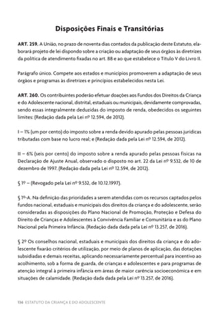 136 ESTATUTO DA CRIANÇA E DO ADOLESCENTE
Disposições Finais e Transitórias
ART. 259. A União, no prazo de noventa dias contados da publicação deste Estatuto, ela-
borará projeto de lei dispondo sobre a criação ou adaptação de seus órgãos às diretrizes
da política de atendimento fixadas no art. 88 e ao que estabelece o Título V do Livro II.
Parágrafo único. Compete aos estados e municípios promoverem a adaptação de seus
órgãos e programas às diretrizes e princípios estabelecidos nesta Lei.
ART. 260. Os contribuintes poderão efetuar doações aos Fundos dos Direitos da Criança
e do Adolescente nacional, distrital, estaduais ou municipais, devidamente comprovadas,
sendo essas integralmente deduzidas do imposto de renda, obedecidos os seguintes
limites: (Redação dada pela Lei nº 12.594, de 2012).
I – 1% (um por cento) do imposto sobre a renda devido apurado pelas pessoas jurídicas
tributadas com base no lucro real; e (Redação dada pela Lei nº 12.594, de 2012).
II – 6% (seis por cento) do imposto sobre a renda apurado pelas pessoas físicas na
Declaração de Ajuste Anual, observado o disposto no art. 22 da Lei nº 9.532, de 10 de
dezembro de 1997. (Redação dada pela Lei nº 12.594, de 2012).
§ 1º – (Revogado pela Lei nº 9.532, de 10.12.1997).
§ 1º-A. Na definição das prioridades a serem atendidas com os recursos captados pelos
fundos nacional, estaduais e municipais dos direitos da criança e do adolescente, serão
consideradas as disposições do Plano Nacional de Promoção, Proteção e Defesa do
Direito de Crianças e Adolescentes à Convivência Familiar e Comunitária e as do Plano
Nacional pela Primeira Infância. (Redação dada dada pela Lei nº 13.257, de 2016).
§ 2º Os conselhos nacional, estaduais e municipais dos direitos da criança e do ado-
lescente fixarão critérios de utilização, por meio de planos de aplicação, das dotações
subsidiadas e demais receitas, aplicando necessariamente percentual para incentivo ao
acolhimento, sob a forma de guarda, de crianças e adolescentes e para programas de
atenção integral à primeira infância em áreas de maior carência socioeconômica e em
situações de calamidade. (Redação dada dada pela Lei nº 13.257, de 2016).
 