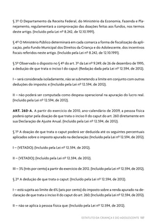ESTATUTO DA CRIANÇA E DO ADOLESCENTE 137
§ 3º O Departamento da Receita Federal, do Ministério da Economia, Fazenda e Pla-
nejamento, regulamentará a comprovação das doações feitas aos fundos, nos termos
deste artigo. (Incluído pela Lei nº 8.242, de 12.10.1991).
§ 4º O Ministério Público determinará em cada comarca a forma de fiscalização da apli-
cação, pelo Fundo Municipal dos Direitos da Criança e do Adolescente, dos incentivos
fiscais referidos neste artigo. (Incluído pela Lei nº 8.242, de 12.10.1991).
§ 5º Observado o disposto no § 4º do art. 3º da Lei nº 9.249, de 26 de dezembro de 1995,
a dedução de que trata o inciso I do caput: (Redação dada pela Lei nº 12.594, de 2012).
I – será considerada isoladamente, não se submetendo a limite em conjunto com outras
deduções do imposto; e (Incluído pela Lei nº 12.594, de 2012).
II – não poderá ser computada como despesa operacional na apuração do lucro real.
(Incluído pela Lei nº 12.594, de 2012).
ART. 260-A. A partir do exercício de 2010, ano-calendário de 2009, a pessoa física
poderá optar pela doação de que trata o inciso II do caput do art. 260 diretamente em
sua Declaração de Ajuste Anual. (Incluído pela Lei nº 12.594, de 2012).
§ 1º A doação de que trata o caput poderá ser deduzida até os seguintes percentuais
aplicados sobre o imposto apurado na declaração: (Incluído pela Lei nº 12.594, de 2012).
I – (VETADO); (Incluído pela Lei nº 12.594, de 2012).
II – (VETADO); (Incluído pela Lei nº 12.594, de 2012).
III – 3% (três por cento) a partir do exercício de 2012. (Incluído pela Lei nº 12.594, de 2012).
§ 2º A dedução de que trata o caput: (Incluído pela Lei nº 12.594, de 2012).
I – está sujeita ao limite de 6% (seis por cento) do imposto sobre a renda apurado na de-
claração de que trata o inciso II do caput do art. 260; (Incluído pela Lei nº 12.594, de 2012).
II – não se aplica à pessoa física que: (Incluído pela Lei nº 12.594, de 2012).
 