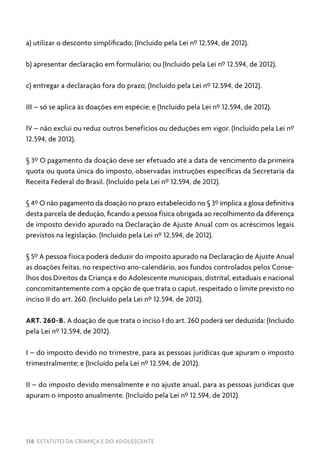 138 ESTATUTO DA CRIANÇA E DO ADOLESCENTE
a) utilizar o desconto simplificado; (Incluído pela Lei nº 12.594, de 2012).
b) apresentar declaração em formulário; ou (Incluído pela Lei nº 12.594, de 2012).
c) entregar a declaração fora do prazo; (Incluído pela Lei nº 12.594, de 2012).
III – só se aplica às doações em espécie; e (Incluído pela Lei nº 12.594, de 2012).
IV – não exclui ou reduz outros benefícios ou deduções em vigor. (Incluído pela Lei nº
12.594, de 2012).
§ 3º O pagamento da doação deve ser efetuado até a data de vencimento da primeira
quota ou quota única do imposto, observadas instruções específicas da Secretaria da
Receita Federal do Brasil. (Incluído pela Lei nº 12.594, de 2012).
§ 4º O não pagamento da doação no prazo estabelecido no § 3º implica a glosa definitiva
desta parcela de dedução, ficando a pessoa física obrigada ao recolhimento da diferença
de imposto devido apurado na Declaração de Ajuste Anual com os acréscimos legais
previstos na legislação. (Incluído pela Lei nº 12.594, de 2012).
§ 5º A pessoa física poderá deduzir do imposto apurado na Declaração de Ajuste Anual
as doações feitas, no respectivo ano-calendário, aos fundos controlados pelos Conse-
lhos dos Direitos da Criança e do Adolescente municipais, distrital, estaduais e nacional
concomitantemente com a opção de que trata o caput, respeitado o limite previsto no
inciso II do art. 260. (Incluído pela Lei nº 12.594, de 2012).
ART. 260-B. A doação de que trata o inciso I do art. 260 poderá ser deduzida: (Incluído
pela Lei nº 12.594, de 2012).
I – do imposto devido no trimestre, para as pessoas jurídicas que apuram o imposto
trimestralmente; e (Incluído pela Lei nº 12.594, de 2012).
II – do imposto devido mensalmente e no ajuste anual, para as pessoas jurídicas que
apuram o imposto anualmente. (Incluído pela Lei nº 12.594, de 2012).
 