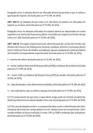 ESTATUTO DA CRIANÇA E DO ADOLESCENTE 139
Parágrafo único. A doação deverá ser efetuada dentro do período a que se refere a
apuração do imposto. (Incluído pela Lei nº 12.594, de 2012).
ART. 260-C. As doações de que trata o art. 260 desta Lei podem ser efetuadas em
espécie ou em bens. (Incluído pela Lei nº 12.594, de 2012).
Parágrafo único. As doações efetuadas em espécie devem ser depositadas em conta
específica, em instituição financeira pública, vinculadas aos respectivos fundos de que
trata o art. 260. (Incluído pela Lei nº 12.594, de 2012).
ART. 260-D. Os órgãos responsáveis pela administração das contas dos Fundos dos
Direitos da Criança e do Adolescente nacional, estaduais, distrital e municipais devem
emitir recibo em favor do doador, assinado por pessoa competente e pelo presidente
do Conselho correspondente, especificando: (Incluído pela Lei nº 12.594, de 2012).
I – número de ordem; (Incluído pela Lei nº 12.594, de 2012).
II – nome, Cadastro Nacional da Pessoa Jurídica (CNPJ) e endereço do emitente; (Incluído
pela Lei nº 12.594, de 2012).
III – nome, CNPJ ou Cadastro de Pessoas Físicas (CPF) do doador; (Incluído pela Lei nº
12.594, de 2012).
IV – data da doação e valor efetivamente recebido; e (Incluído pela Lei nº 12.594, de 2012).
V – ano-calendário a que se refere a doação. (Incluído pela Lei nº 12.594, de 2012).
§ 1º O comprovante de que trata o caput deste artigo pode ser emitido anualmente,
desde que discrimine os valores doados mês a mês. (Incluído pela Lei nº 12.594, de 2012).
§ 2º No caso de doação em bens, o comprovante deve conter a identificação dos bens,
mediante descrição em campo próprio ou em relação anexa ao comprovante, infor-
mando também se houve avaliação, o nome, CPF ou CNPJ e endereço dos avaliadores.
(Incluído pela Lei nº 12.594, de 2012).
 