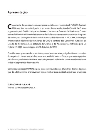 14 ESTATUTO DA CRIANÇA E DO ADOLESCENTE
Consciente de seu papel como empresa socialmente responsável, FURNAS Centrais
Elétricas S.A. está divulgando o texto das Recomendações do Comitê da Criança
organizadas pela ONU; a Lei que estabelece o Sistema de Garantia de Direitos da Criança
e do Adolescente Vítima ou Testemunha de Violência; Decretos de criação do Programa
de Proteção a Crianças e Adolescentes Ameaçados de Morte – PPCAAM, Convenção
Internacional dos Direitos da Criança da ONU e contato dos Conselhos Tutelares do
Estado do RJ. Bem como o Estatuto da Criança e do Adolescente, instituído pela Lei
Federal nº 8069 e promulgada em 13 de julho de 1990.
Consideramos que esses documentos representaram um avanço significativo na conquista
do respeito à criança e ao adolescente. Mas ainda há muito a fazer, o que só será possível
pela formação de consciências e exercício pleno da cidadania, com o envolvimento de
todos os segmentos da sociedade.
Com essa publicação FURNAS espera estar contribuindo para difundir os direitos da crian-
ça e do adolescente e promover um futuro melhor para muitos brasileiros e brasileiras.
ELETROBRAS FURNAS
FURNAS CENTRAIS ELÉTRICAS S.A.
Apresentação
 