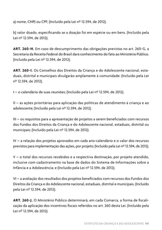 ESTATUTO DA CRIANÇA E DO ADOLESCENTE 141
a) nome, CNPJ ou CPF; (Incluído pela Lei nº 12.594, de 2012).
b) valor doado, especificando se a doação foi em espécie ou em bens. (Incluído pela
Lei nº 12.594, de 2012).
ART. 260-H. Em caso de descumprimento das obrigações previstas no art. 260-G, a
Secretaria da Receita Federal do Brasil dará conhecimento do fato ao Ministério Público.
(Incluído pela Lei nº 12.594, de 2012).
ART. 260-I. Os Conselhos dos Direitos da Criança e do Adolescente nacional, esta-
duais, distrital e municipais divulgarão amplamente à comunidade: (Incluído pela Lei
nº 12.594, de 2012).
I – o calendário de suas reuniões; (Incluído pela Lei nº 12.594, de 2012).
II – as ações prioritárias para aplicação das políticas de atendimento à criança e ao
adolescente; (Incluído pela Lei nº 12.594, de 2012).
III – os requisitos para a apresentação de projetos a serem beneficiados com recursos
dos Fundos dos Direitos da Criança e do Adolescente nacional, estaduais, distrital ou
municipais; (Incluído pela Lei nº 12.594, de 2012).
IV – a relação dos projetos aprovados em cada ano-calendário e o valor dos recursos
previstos para implementação das ações, por projeto; (Incluído pela Lei nº 12.594, de 2012).
V – o total dos recursos recebidos e a respectiva destinação, por projeto atendido,
inclusive com cadastramento na base de dados do Sistema de Informações sobre a
Infância e a Adolescência; e (Incluído pela Lei nº 12.594, de 2012).
VI – a avaliação dos resultados dos projetos beneficiados com recursos dos Fundos dos
Direitos da Criança e do Adolescente nacional, estaduais, distrital e municipais. (Incluído
pela Lei nº 12.594, de 2012).
ART. 260-J. O Ministério Público determinará, em cada Comarca, a forma de fiscali-
zação da aplicação dos incentivos fiscais referidos no art. 260 desta Lei. (Incluído pela
Lei nº 12.594, de 2012).
 