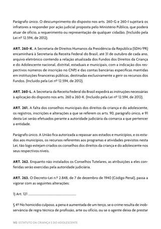142 ESTATUTO DA CRIANÇA E DO ADOLESCENTE
Parágrafo único. O descumprimento do disposto nos arts. 260-G e 260-I sujeitará os
infratores a responder por ação judicial proposta pelo Ministério Público, que poderá
atuar de ofício, a requerimento ou representação de qualquer cidadão. (Incluído pela
Lei nº 12.594, de 2012).
ART. 260-K. A Secretaria de Direitos Humanos da Presidência da República (SDH/PR)
encaminhará à Secretaria da Receita Federal do Brasil, até 31 de outubro de cada ano,
arquivo eletrônico contendo a relação atualizada dos Fundos dos Direitos da Criança
e do Adolescente nacional, distrital, estaduais e municipais, com a indicação dos res-
pectivos números de inscrição no CNPJ e das contas bancárias específicas mantidas
em instituições financeiras públicas, destinadas exclusivamente a gerir os recursos dos
Fundos. (Incluído pela Lei nº 12.594, de 2012).
ART. 260-L. A Secretaria da Receita Federal do Brasil expedirá as instruções necessárias
à aplicação do disposto nos arts. 260 a 260-K. (Incluído pela Lei nº 12.594, de 2012).
ART. 261. A falta dos conselhos municipais dos direitos da criança e do adolescente,
os registros, inscrições e alterações a que se referem os arts. 90, parágrafo único, e 91
desta Lei serão efetuados perante a autoridade judiciária da comarca a que pertencer
a entidade.
Parágrafo único. A União fica autorizada a repassar aos estados e municípios, e os esta-
dos aos municípios, os recursos referentes aos programas e atividades previstos nesta
Lei, tão logo estejam criados os conselhos dos direitos da criança e do adolescente nos
seus respectivos níveis.
ART. 262. Enquanto não instalados os Conselhos Tutelares, as atribuições a eles con-
feridas serão exercidas pela autoridade judiciária.
ART. 263. O Decreto-Lei n.º 2.848, de 7 de dezembro de 1940 (Código Penal), passa a
vigorar com as seguintes alterações:
1) Art. 121 ............................................................
§ 4º No homicídio culposo, a pena é aumentada de um terço, se o crime resulta de inob-
servância de regra técnica de profissão, arte ou ofício, ou se o agente deixa de prestar
 