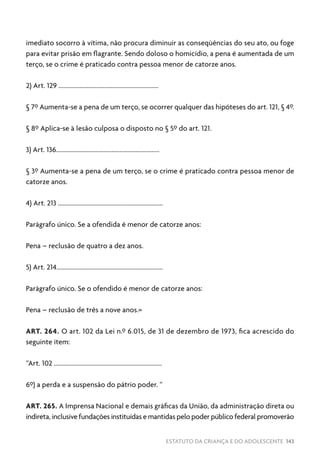 ESTATUTO DA CRIANÇA E DO ADOLESCENTE 143
imediato socorro à vítima, não procura diminuir as conseqüências do seu ato, ou foge
para evitar prisão em flagrante. Sendo doloso o homicídio, a pena é aumentada de um
terço, se o crime é praticado contra pessoa menor de catorze anos.
2) Art. 129 ...............................................................
§ 7º Aumenta-se a pena de um terço, se ocorrer qualquer das hipóteses do art. 121, § 4º.
§ 8º Aplica-se à lesão culposa o disposto no § 5º do art. 121.
3) Art. 136.................................................................
§ 3º Aumenta-se a pena de um terço, se o crime é praticado contra pessoa menor de
catorze anos.
4) Art. 213 ..................................................................
Parágrafo único. Se a ofendida é menor de catorze anos:
Pena – reclusão de quatro a dez anos.
5) Art. 214...................................................................
Parágrafo único. Se o ofendido é menor de catorze anos:
Pena – reclusão de três a nove anos.»
ART. 264. O art. 102 da Lei n.º 6.015, de 31 de dezembro de 1973, fica acrescido do
seguinte item:
“Art. 102 ....................................................................
6º) a perda e a suspensão do pátrio poder. “
ART. 265. A Imprensa Nacional e demais gráficas da União, da administração direta ou
indireta, inclusive fundações instituídas e mantidas pelo poder público federal promoverão
 