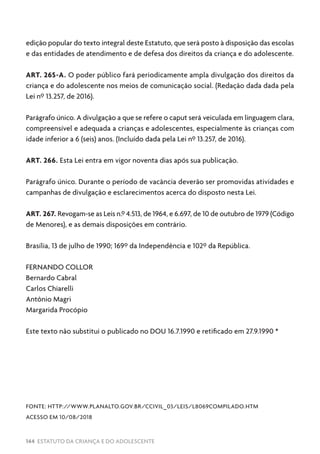 144 ESTATUTO DA CRIANÇA E DO ADOLESCENTE
edição popular do texto integral deste Estatuto, que será posto à disposição das escolas
e das entidades de atendimento e de defesa dos direitos da criança e do adolescente.
ART. 265-A. O poder público fará periodicamente ampla divulgação dos direitos da
criança e do adolescente nos meios de comunicação social. (Redação dada dada pela
Lei nº 13.257, de 2016).
Parágrafo único. A divulgação a que se refere o caput será veiculada em linguagem clara,
compreensível e adequada a crianças e adolescentes, especialmente às crianças com
idade inferior a 6 (seis) anos. (Incluído dada pela Lei nº 13.257, de 2016).
ART. 266. Esta Lei entra em vigor noventa dias após sua publicação.
Parágrafo único. Durante o período de vacância deverão ser promovidas atividades e
campanhas de divulgação e esclarecimentos acerca do disposto nesta Lei.
ART. 267. Revogam-se as Leis n.º 4.513, de 1964, e 6.697, de 10 de outubro de 1979 (Código
de Menores), e as demais disposições em contrário.
Brasília, 13 de julho de 1990; 169º da Independência e 102º da República.
FERNANDO COLLOR
Bernardo Cabral
Carlos Chiarelli
Antônio Magri
Margarida Procópio
Este texto não substitui o publicado no DOU 16.7.1990 e retificado em 27.9.1990 *
FONTE: HTTP://WWW.PLANALTO.GOV.BR/CCIVIL_03/LEIS/L8069COMPILADO.HTM
ACESSO EM 10/08/2018
 