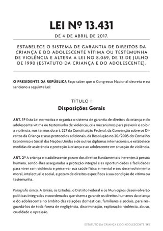 ESTATUTO DA CRIANÇA E DO ADOLESCENTE 145
LEI Nº 13.431
DE 4 DE ABRIL DE 2017.
ESTABELECE O SISTEMA DE GARANTIA DE DIREITOS DA
CRIANÇA E DO ADOLESCENTE VÍTIMA OU TESTEMUNHA
DE VIOLÊNCIA E ALTERA A LEI NO 8.069, DE 13 DE JULHO
DE 1990 (ESTATUTO DA CRIANÇA E DO ADOLESCENTE).
O PRESIDENTE DA REPÚBLICA Faço saber que o Congresso Nacional decreta e eu
sanciono a seguinte Lei:
TÍTULO I
Disposições Gerais
ART. 1º Esta Lei normatiza e organiza o sistema de garantia de direitos da criança e do
adolescente vítima ou testemunha de violência, cria mecanismos para prevenir e coibir
a violência, nos termos do art. 227 da Constituição Federal, da Convenção sobre os Di-
reitos da Criança e seus protocolos adicionais, da Resolução no 20/2005 do Conselho
Econômico e Social das Nações Unidas e de outros diplomas internacionais, e estabelece
medidas de assistência e proteção à criança e ao adolescente em situação de violência.
ART. 2º A criança e o adolescente gozam dos direitos fundamentais inerentes à pessoa
humana, sendo-lhes asseguradas a proteção integral e as oportunidades e facilidades
para viver sem violência e preservar sua saúde física e mental e seu desenvolvimento
moral, intelectual e social, e gozam de direitos específicos à sua condição de vítima ou
testemunha.
Parágrafo único. A União, os Estados, o Distrito Federal e os Municípios desenvolverão
políticas integradas e coordenadas que visem a garantir os direitos humanos da criança
e do adolescente no âmbito das relações domésticas, familiares e sociais, para res-
guardá-los de toda forma de negligência, discriminação, exploração, violência, abuso,
crueldade e opressão.
 