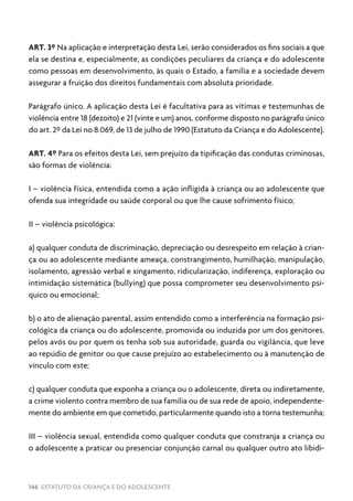 146 ESTATUTO DA CRIANÇA E DO ADOLESCENTE
ART. 3º Na aplicação e interpretação desta Lei, serão considerados os fins sociais a que
ela se destina e, especialmente, as condições peculiares da criança e do adolescente
como pessoas em desenvolvimento, às quais o Estado, a família e a sociedade devem
assegurar a fruição dos direitos fundamentais com absoluta prioridade.
Parágrafo único. A aplicação desta Lei é facultativa para as vítimas e testemunhas de
violência entre 18 (dezoito) e 21 (vinte e um) anos, conforme disposto no parágrafo único
do art. 2º da Lei no 8.069, de 13 de julho de 1990 (Estatuto da Criança e do Adolescente).
ART. 4º Para os efeitos desta Lei, sem prejuízo da tipificação das condutas criminosas,
são formas de violência:
I – violência física, entendida como a ação infligida à criança ou ao adolescente que
ofenda sua integridade ou saúde corporal ou que lhe cause sofrimento físico;
II – violência psicológica:
a) qualquer conduta de discriminação, depreciação ou desrespeito em relação à crian-
ça ou ao adolescente mediante ameaça, constrangimento, humilhação, manipulação,
isolamento, agressão verbal e xingamento, ridicularização, indiferença, exploração ou
intimidação sistemática (bullying) que possa comprometer seu desenvolvimento psí-
quico ou emocional;
b) o ato de alienação parental, assim entendido como a interferência na formação psi-
cológica da criança ou do adolescente, promovida ou induzida por um dos genitores,
pelos avós ou por quem os tenha sob sua autoridade, guarda ou vigilância, que leve
ao repúdio de genitor ou que cause prejuízo ao estabelecimento ou à manutenção de
vínculo com este;
c) qualquer conduta que exponha a criança ou o adolescente, direta ou indiretamente,
a crime violento contra membro de sua família ou de sua rede de apoio, independente-
mente do ambiente em que cometido, particularmente quando isto a torna testemunha;
III – violência sexual, entendida como qualquer conduta que constranja a criança ou
o adolescente a praticar ou presenciar conjunção carnal ou qualquer outro ato libidi-
 