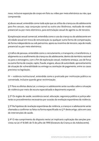 ESTATUTO DA CRIANÇA E DO ADOLESCENTE 147
noso, inclusive exposição do corpo em foto ou vídeo por meio eletrônico ou não, que
compreenda:
a) abuso sexual, entendido como toda ação que se utiliza da criança ou do adolescente
para fins sexuais, seja conjunção carnal ou outro ato libidinoso, realizado de modo
presencial ou por meio eletrônico, para estimulação sexual do agente ou de terceiro;
b) exploração sexual comercial, entendida como o uso da criança ou do adolescente em
atividade sexual em troca de remuneração ou qualquer outra forma de compensação,
de forma independente ou sob patrocínio, apoio ou incentivo de terceiro, seja de modo
presencial ou por meio eletrônico;
c) tráfico de pessoas, entendido como o recrutamento, o transporte, a transferência, o
alojamento ou o acolhimento da criança ou do adolescente, dentro do território nacional
ou para o estrangeiro, com o fim de exploração sexual, mediante ameaça, uso de força
ou outra forma de coação, rapto, fraude, engano, abuso de autoridade, aproveitamento
de situação de vulnerabilidade ou entrega ou aceitação de pagamento, entre os casos
previstos na legislação;
IV – violência institucional, entendida como a praticada por instituição pública ou
conveniada, inclusive quando gerar revitimização.
§ 1º Para os efeitos desta Lei, a criança e o adolescente serão ouvidos sobre a situação
de violência por meio de escuta especializada e depoimento especial.
§ 2º Os órgãos de saúde, assistência social, educação, segurança pública e justiça ado-
tarão os procedimentos necessários por ocasião da revelação espontânea da violência.
§ 3º Na hipótese de revelação espontânea da violência, a criança e o adolescente serão
chamados a confirmar os fatos na forma especificada no § 1º deste artigo, salvo em caso
de intervenções de saúde.
§ 4º O não cumprimento do disposto nesta Lei implicará a aplicação das sanções pre-
vistas na Lei nº 8.069, de 13 de julho de 1990 (Estatuto da Criança e do Adolescente).
 