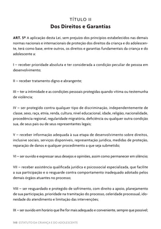 148 ESTATUTO DA CRIANÇA E DO ADOLESCENTE
TÍTULO II
Dos Direitos e Garantias
ART. 5º A aplicação desta Lei, sem prejuízo dos princípios estabelecidos nas demais
normas nacionais e internacionais de proteção dos direitos da criança e do adolescen-
te, terá como base, entre outros, os direitos e garantias fundamentais da criança e do
adolescente a:
I – receber prioridade absoluta e ter considerada a condição peculiar de pessoa em
desenvolvimento;
II – receber tratamento digno e abrangente;
III – ter a intimidade e as condições pessoais protegidas quando vítima ou testemunha
de violência;
IV – ser protegido contra qualquer tipo de discriminação, independentemente de
classe, sexo, raça, etnia, renda, cultura, nível educacional, idade, religião, nacionalidade,
procedência regional, regularidade migratória, deficiência ou qualquer outra condição
sua, de seus pais ou de seus representantes legais;
V – receber informação adequada à sua etapa de desenvolvimento sobre direitos,
inclusive sociais, serviços disponíveis, representação jurídica, medidas de proteção,
reparação de danos e qualquer procedimento a que seja submetido;
VI – ser ouvido e expressar seus desejos e opiniões, assim como permanecer em silêncio;
VII – receber assistência qualificada jurídica e psicossocial especializada, que facilite
a sua participação e o resguarde contra comportamento inadequado adotado pelos
demais órgãos atuantes no processo;
VIII – ser resguardado e protegido de sofrimento, com direito a apoio, planejamento
de sua participação, prioridade na tramitação do processo, celeridade processual, ido-
neidade do atendimento e limitação das intervenções;
IX – ser ouvido em horário que lhe for mais adequado e conveniente, sempre que possível;
 