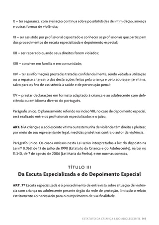 ESTATUTO DA CRIANÇA E DO ADOLESCENTE 149
X – ter segurança, com avaliação contínua sobre possibilidades de intimidação, ameaça
e outras formas de violência;
XI – ser assistido por profissional capacitado e conhecer os profissionais que participam
dos procedimentos de escuta especializada e depoimento especial;
XII – ser reparado quando seus direitos forem violados;
XIII – conviver em família e em comunidade;
XIV – ter as informações prestadas tratadas confidencialmente, sendo vedada a utilização
ou o repasse a terceiro das declarações feitas pela criança e pelo adolescente vítima,
salvo para os fins de assistência à saúde e de persecução penal;
XV – prestar declarações em formato adaptado à criança e ao adolescente com defi-
ciência ou em idioma diverso do português.
Parágrafo único. O planejamento referido no inciso VIII, no caso de depoimento especial,
será realizado entre os profissionais especializados e o juízo.
ART. 6ºA criança e o adolescente vítima ou testemunha de violência têm direito a pleitear,
por meio de seu representante legal, medidas protetivas contra o autor da violência.
Parágrafo único. Os casos omissos nesta Lei serão interpretados à luz do disposto na
Lei nº 8.069, de 13 de julho de 1990 (Estatuto da Criança e do Adolescente), na Lei no
11.340, de 7 de agosto de 2006 (Lei Maria da Penha), e em normas conexas.
TÍTULO III
Da Escuta Especializada e do Depoimento Especial
ART. 7º Escuta especializada é o procedimento de entrevista sobre situação de violên-
cia com criança ou adolescente perante órgão da rede de proteção, limitado o relato
estritamente ao necessário para o cumprimento de sua finalidade.
 