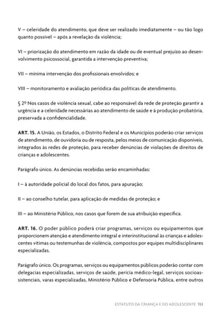 ESTATUTO DA CRIANÇA E DO ADOLESCENTE 153
V – celeridade do atendimento, que deve ser realizado imediatamente – ou tão logo
quanto possível – após a revelação da violência;
VI – priorização do atendimento em razão da idade ou de eventual prejuízo ao desen-
volvimento psicossocial, garantida a intervenção preventiva;
VII – mínima intervenção dos profissionais envolvidos; e
VIII – monitoramento e avaliação periódica das políticas de atendimento.
§ 2º Nos casos de violência sexual, cabe ao responsável da rede de proteção garantir a
urgência e a celeridade necessárias ao atendimento de saúde e à produção probatória,
preservada a confidencialidade.
ART. 15. A União, os Estados, o Distrito Federal e os Municípios poderão criar serviços
de atendimento, de ouvidoria ou de resposta, pelos meios de comunicação disponíveis,
integrados às redes de proteção, para receber denúncias de violações de direitos de
crianças e adolescentes.
Parágrafo único. As denúncias recebidas serão encaminhadas:
I – à autoridade policial do local dos fatos, para apuração;
II – ao conselho tutelar, para aplicação de medidas de proteção; e
III – ao Ministério Público, nos casos que forem de sua atribuição específica.
ART. 16. O poder público poderá criar programas, serviços ou equipamentos que
proporcionem atenção e atendimento integral e interinstitucional às crianças e adoles-
centes vítimas ou testemunhas de violência, compostos por equipes multidisciplinares
especializadas.
Parágrafo único. Os programas, serviços ou equipamentos públicos poderão contar com
delegacias especializadas, serviços de saúde, perícia médico-legal, serviços socioas-
sistenciais, varas especializadas, Ministério Público e Defensoria Pública, entre outros
 