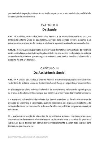 154 ESTATUTO DA CRIANÇA E DO ADOLESCENTE
possíveis de integração, e deverão estabelecer parcerias em caso de indisponibilidade
de serviços de atendimento.
CAPÍTULO II
Da Saúde
ART. 17. A União, os Estados, o Distrito Federal e os Municípios poderão criar, no
âmbito do Sistema Único de Saúde (SUS), serviços para atenção integral à criança e ao
adolescente em situação de violência, de forma a garantir o atendimento acolhedor.
ART. 18. A coleta, guarda provisória e preservação de material com vestígios de violência
serão realizadas pelo Instituto Médico Legal (IML) ou por serviço credenciado do sistema
de saúde mais próximo, que entregará o material para perícia imediata, observado o
disposto no art. 5º desta Lei.
CAPÍTULO III
Da Assistência Social
ART. 19. A União, os Estados, o Distrito Federal e os Municípios poderão estabelecer,
no âmbito do Sistema Único de Assistência Social (Suas), os seguintes procedimentos:
I – elaboração de plano individual e familiar de atendimento, valorizando a participação
da criança e do adolescente e, sempre que possível, a preservação dos vínculos familiares;
II – atenção à vulnerabilidade indireta dos demais membros da família decorrente da
situação de violência, e solicitação, quando necessário, aos órgãos competentes, de
inclusão da vítima ou testemunha e de suas famílias nas políticas, programas e serviços
existentes;
III – avaliação e atenção às situações de intimidação, ameaça, constrangimento ou
discriminação decorrentes da vitimização, inclusive durante o trâmite do processo
judicial, as quais deverão ser comunicadas imediatamente à autoridade judicial para
tomada de providências; e
 
