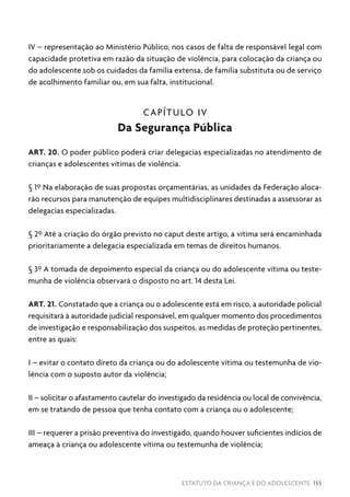 ESTATUTO DA CRIANÇA E DO ADOLESCENTE 155
IV – representação ao Ministério Público, nos casos de falta de responsável legal com
capacidade protetiva em razão da situação de violência, para colocação da criança ou
do adolescente sob os cuidados da família extensa, de família substituta ou de serviço
de acolhimento familiar ou, em sua falta, institucional.
CAPÍTULO IV
Da Segurança Pública
ART. 20. O poder público poderá criar delegacias especializadas no atendimento de
crianças e adolescentes vítimas de violência.
§ 1º Na elaboração de suas propostas orçamentárias, as unidades da Federação aloca-
rão recursos para manutenção de equipes multidisciplinares destinadas a assessorar as
delegacias especializadas.
§ 2º Até a criação do órgão previsto no caput deste artigo, a vítima será encaminhada
prioritariamente a delegacia especializada em temas de direitos humanos.
§ 3º A tomada de depoimento especial da criança ou do adolescente vítima ou teste-
munha de violência observará o disposto no art. 14 desta Lei.
ART. 21. Constatado que a criança ou o adolescente está em risco, a autoridade policial
requisitará à autoridade judicial responsável, em qualquer momento dos procedimentos
de investigação e responsabilização dos suspeitos, as medidas de proteção pertinentes,
entre as quais:
I – evitar o contato direto da criança ou do adolescente vítima ou testemunha de vio-
lência com o suposto autor da violência;
II – solicitar o afastamento cautelar do investigado da residência ou local de convivência,
em se tratando de pessoa que tenha contato com a criança ou o adolescente;
III – requerer a prisão preventiva do investigado, quando houver suficientes indícios de
ameaça à criança ou adolescente vítima ou testemunha de violência;
 