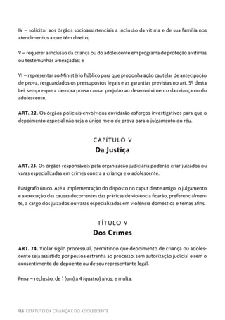156 ESTATUTO DA CRIANÇA E DO ADOLESCENTE
IV – solicitar aos órgãos socioassistenciais a inclusão da vítima e de sua família nos
atendimentos a que têm direito;
V – requerer a inclusão da criança ou do adolescente em programa de proteção a vítimas
ou testemunhas ameaçadas; e
VI – representar ao Ministério Público para que proponha ação cautelar de antecipação
de prova, resguardados os pressupostos legais e as garantias previstas no art. 5º desta
Lei, sempre que a demora possa causar prejuízo ao desenvolvimento da criança ou do
adolescente.
ART. 22. Os órgãos policiais envolvidos envidarão esforços investigativos para que o
depoimento especial não seja o único meio de prova para o julgamento do réu.
CAPÍTULO V
Da Justiça
ART. 23. Os órgãos responsáveis pela organização judiciária poderão criar juizados ou
varas especializadas em crimes contra a criança e o adolescente.
Parágrafo único. Até a implementação do disposto no caput deste artigo, o julgamento
e a execução das causas decorrentes das práticas de violência ficarão, preferencialmen-
te, a cargo dos juizados ou varas especializadas em violência doméstica e temas afins.
TÍTULO V
Dos Crimes
ART. 24. Violar sigilo processual, permitindo que depoimento de criança ou adoles-
cente seja assistido por pessoa estranha ao processo, sem autorização judicial e sem o
consentimento do depoente ou de seu representante legal.
Pena – reclusão, de 1 (um) a 4 (quatro) anos, e multa.
 