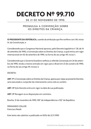 ESTATUTO DA CRIANÇA E DO ADOLESCENTE 159
DECRETO Nº 99.710
DE 21 DE NOVEMBRO DE 1990.
PROMULGA A CONVENÇÃO SOBRE
OS DIREITOS DA CRIANÇA.
O PRESIDENTE DA REPÚBLICA, usando da atribuição que lhe confere o art. 84, inciso
IV, da Constituição, e
Considerando que o Congresso Nacional aprovou, pelo Decreto Legislativo n° 28, de 14
de setembro de 1990, a Convenção sobre os Direitos da Criança, a qual entrou em vigor
internacional em 02 de setembro de 1990, na forma de seu artigo 49, inciso 1;
Considerando que o Governo brasileiro ratificou a referida Convenção em 24 de setem-
bro de 1990, tendo a mesmo entrado em vigor para o Brasil em 23 de outubro de 1990,
na forma do seu artigo 49, incisos 2;
DECRETA:
ART. 1º A Convenção sobre os Direitos da Criança, apensa por cópia ao presente Decreto,
será executada e cumprida tão inteiramente como nela se contém.
ART. 2º Este Decreto entra em vigor na data de sua publicação.
ART. 3º Revogam-se as disposições em contrário.
Brasília, 21 de novembro de 1990; 169° da Independência e 102° da República.
FERNANDO COLLOR
Francisco Rezek
Este texto não substitui o publicado no DOU de 22.11.1990
 