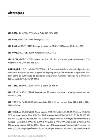 16 ESTATUTO DA CRIANÇA E DO ADOLESCENTE
Alterações
LEI 8.242, de 12/10/1991: Altera Arts. 132, 139 e 260.
LEI 9.455, de 07/04/1997: Revoga Art. 233.
LEI 9.532, de 10/12/1997: Revoga (a partir de 01/01/1998) o par. 1º do Art. 260.
LEI 9.975, de 23/06/2000: Acrescenta Art. 244-A.
LEI 10.764, de 12/11/2003: Altera par. único do Art. 143; Acresce par. único ao Art. 239;
Altera os Arts. 240, 241, 242 e 243.
ADIN 869-2 – D.O.U. de 03/09/2004, p. 1: Por unanimidade o tribunal julgou incons-
titucional a expressão “ou a suspensão da programação da emissora até por dois dias,
bem como da publicação do periódico até por dois números”, contida no § 2º do Art.
247, da Lei 8.069, de 13/07/1990.
LEI 11.185, de 07/10/2005: Altera o caput do Art. 11.
LEI 11.259, de 30/12/2005: Acresce par. 2º, convertendo-se o atual par. único em par.
1º ao Art. 208.
LEI 11.829, de 25/11/2008: Altera os Arts. 240 e 241; Acresce os Arts. 241-A, 241-b, 241-c,
241-d e 241-e.
LEI 12.010, de 03/08/2009: Altera os Arts. 8°, 13, 19, 25, 28, 33, 34, 36, 37, 39, 42, 46, 47, 48, 50,
51,52;AcresceosArts.52-A,52-b,52-c,52-d;AlteraosArts.87,88,90,91,92,93,94,97,100,101,
102, 136, 152, 153, 161, 163, 166, 167, 170, Acresce “Seção VIII – Da Habitação de Pretendentes à
Adoção – Arts. 197-A, 197-b, 197-c, 197-d, 197-e, 199-a, 199-b, 199-c, 199-d, 199-e; Altera o Art.
208;AcresceosArts.258-Ae258-b;AlteraoArt.260;Aexpressão“pátriopoder”contidanos
Arts. 21, 23, 24, No parágrafo único do Art. 36, No par. 1º Do Art. 45, No Art. 49, No Inciso X do
 