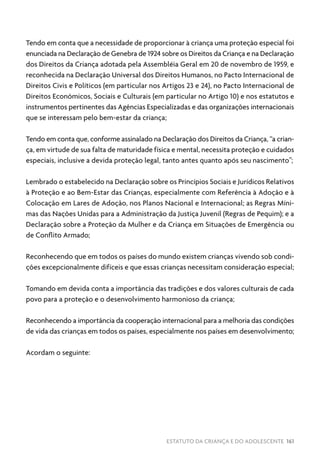 ESTATUTO DA CRIANÇA E DO ADOLESCENTE 161
Tendo em conta que a necessidade de proporcionar à criança uma proteção especial foi
enunciada na Declaração de Genebra de 1924 sobre os Direitos da Criança e na Declaração
dos Direitos da Criança adotada pela Assembléia Geral em 20 de novembro de 1959, e
reconhecida na Declaração Universal dos Direitos Humanos, no Pacto Internacional de
Direitos Civis e Políticos (em particular nos Artigos 23 e 24), no Pacto Internacional de
Direitos Econômicos, Sociais e Culturais (em particular no Artigo 10) e nos estatutos e
instrumentos pertinentes das Agências Especializadas e das organizações internacionais
que se interessam pelo bem-estar da criança;
Tendo em conta que, conforme assinalado na Declaração dos Direitos da Criança, “a crian-
ça, em virtude de sua falta de maturidade física e mental, necessita proteção e cuidados
especiais, inclusive a devida proteção legal, tanto antes quanto após seu nascimento”;
Lembrado o estabelecido na Declaração sobre os Princípios Sociais e Jurídicos Relativos
à Proteção e ao Bem-Estar das Crianças, especialmente com Referência à Adoção e à
Colocação em Lares de Adoção, nos Planos Nacional e Internacional; as Regras Míni-
mas das Nações Unidas para a Administração da Justiça Juvenil (Regras de Pequim); e a
Declaração sobre a Proteção da Mulher e da Criança em Situações de Emergência ou
de Conflito Armado;
Reconhecendo que em todos os países do mundo existem crianças vivendo sob condi-
ções excepcionalmente difíceis e que essas crianças necessitam consideração especial;
Tomando em devida conta a importância das tradições e dos valores culturais de cada
povo para a proteção e o desenvolvimento harmonioso da criança;
Reconhecendo a importância da cooperação internacional para a melhoria das condições
de vida das crianças em todos os países, especialmente nos países em desenvolvimento;
Acordam o seguinte:
 