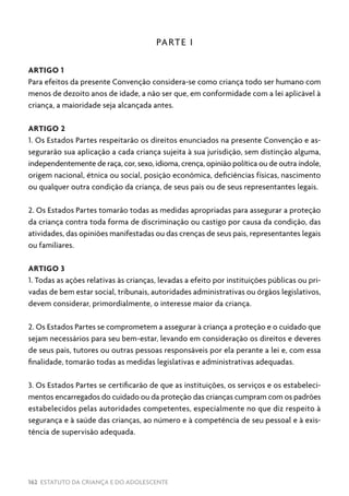 162 ESTATUTO DA CRIANÇA E DO ADOLESCENTE
PARTE I
ARTIGO 1
Para efeitos da presente Convenção considera-se como criança todo ser humano com
menos de dezoito anos de idade, a não ser que, em conformidade com a lei aplicável à
criança, a maioridade seja alcançada antes.
ARTIGO 2
1. Os Estados Partes respeitarão os direitos enunciados na presente Convenção e as-
segurarão sua aplicação a cada criança sujeita à sua jurisdição, sem distinção alguma,
independentemente de raça, cor, sexo, idioma, crença, opinião política ou de outra índole,
origem nacional, étnica ou social, posição econômica, deficiências físicas, nascimento
ou qualquer outra condição da criança, de seus pais ou de seus representantes legais.
2. Os Estados Partes tomarão todas as medidas apropriadas para assegurar a proteção
da criança contra toda forma de discriminação ou castigo por causa da condição, das
atividades, das opiniões manifestadas ou das crenças de seus pais, representantes legais
ou familiares.
ARTIGO 3
1. Todas as ações relativas às crianças, levadas a efeito por instituições públicas ou pri-
vadas de bem estar social, tribunais, autoridades administrativas ou órgãos legislativos,
devem considerar, primordialmente, o interesse maior da criança.
2. Os Estados Partes se comprometem a assegurar à criança a proteção e o cuidado que
sejam necessários para seu bem-estar, levando em consideração os direitos e deveres
de seus pais, tutores ou outras pessoas responsáveis por ela perante a lei e, com essa
finalidade, tomarão todas as medidas legislativas e administrativas adequadas.
3. Os Estados Partes se certificarão de que as instituições, os serviços e os estabeleci-
mentos encarregados do cuidado ou da proteção das crianças cumpram com os padrões
estabelecidos pelas autoridades competentes, especialmente no que diz respeito à
segurança e à saúde das crianças, ao número e à competência de seu pessoal e à exis-
tência de supervisão adequada.
 