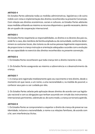 ESTATUTO DA CRIANÇA E DO ADOLESCENTE 163
ARTIGO 4
Os Estados Partes adotarão todas as medidas administrativas, legislativas e de outra
índole com vistas à implementação dos direitos reconhecidos na presente Convenção.
Com relação aos direitos econômicos, sociais e culturais, os Estados Partes adotarão
essas medidas utilizando ao máximo os recursos disponíveis e, quando necessário, dentro
de um quadro de cooperação internacional.
ARTIGO 5
Os Estados Partes respeitarão as responsabilidades, os direitos e os deveres dos pais ou,
onde for o caso, dos membros da família ampliada ou da comunidade, conforme deter-
minem os costumes locais, dos tutores ou de outras pessoas legalmente responsáveis,
de proporcionar à criança instrução e orientação adequadas e acordes com a evolução
de sua capacidade no exercício dos direitos reconhecidos na presente convenção.
ARTIGO 6
1. Os Estados Partes reconhecem que toda criança tem o direito inerente à vida.
2. Os Estados Partes assegurarão ao máximo a sobrevivência e o desenvolvimento da
criança.
ARTIGO 7
1. A criança será registrada imediatamente após seu nascimento e terá direito, desde o
momento em que nasce, a um nome, a uma nacionalidade e, na medida do possível, a
conhecer seus pais e a ser cuidada por eles.
2. Os Estados Partes zelarão pela aplicação desses direitos de acordo com sua legisla-
ção nacional e com as obrigações que tenham assumido em virtude dos instrumentos
internacionais pertinentes, sobretudo se, de outro modo, a criança se tornaria apátrida.
ARTIGO 8
1. Os Estados Partes se comprometem a respeitar o direito da criança de preservar sua
identidade, inclusive a nacionalidade, o nome e as relações familiares, de acordo com
a lei, sem interferências ilícitas.
 