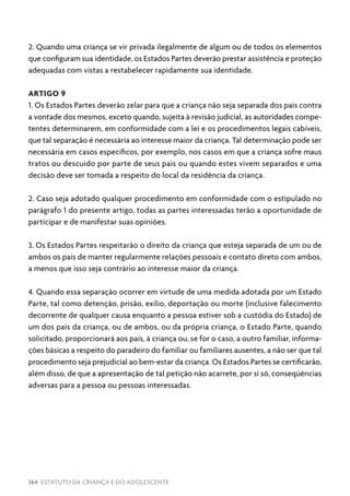 164 ESTATUTO DA CRIANÇA E DO ADOLESCENTE
2. Quando uma criança se vir privada ilegalmente de algum ou de todos os elementos
que configuram sua identidade, os Estados Partes deverão prestar assistência e proteção
adequadas com vistas a restabelecer rapidamente sua identidade.
ARTIGO 9
1. Os Estados Partes deverão zelar para que a criança não seja separada dos pais contra
a vontade dos mesmos, exceto quando, sujeita à revisão judicial, as autoridades compe-
tentes determinarem, em conformidade com a lei e os procedimentos legais cabíveis,
que tal separação é necessária ao interesse maior da criança. Tal determinação pode ser
necessária em casos específicos, por exemplo, nos casos em que a criança sofre maus
tratos ou descuido por parte de seus pais ou quando estes vivem separados e uma
decisão deve ser tomada a respeito do local da residência da criança.
2. Caso seja adotado qualquer procedimento em conformidade com o estipulado no
parágrafo 1 do presente artigo, todas as partes interessadas terão a oportunidade de
participar e de manifestar suas opiniões.
3. Os Estados Partes respeitarão o direito da criança que esteja separada de um ou de
ambos os pais de manter regularmente relações pessoais e contato direto com ambos,
a menos que isso seja contrário ao interesse maior da criança.
4. Quando essa separação ocorrer em virtude de uma medida adotada por um Estado
Parte, tal como detenção, prisão, exílio, deportação ou morte (inclusive falecimento
decorrente de qualquer causa enquanto a pessoa estiver sob a custódia do Estado) de
um dos pais da criança, ou de ambos, ou da própria criança, o Estado Parte, quando
solicitado, proporcionará aos pais, à criança ou, se for o caso, a outro familiar, informa-
ções básicas a respeito do paradeiro do familiar ou familiares ausentes, a não ser que tal
procedimento seja prejudicial ao bem-estar da criança. Os Estados Partes se certificarão,
além disso, de que a apresentação de tal petição não acarrete, por si só, conseqüências
adversas para a pessoa ou pessoas interessadas.
 
