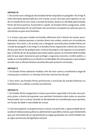 ESTATUTO DA CRIANÇA E DO ADOLESCENTE 165
ARTIGO 10
1. De acordo com a obrigação dos Estados Partes estipulada no parágrafo 1 do Artigo 9,
toda solicitação apresentada por uma criança, ou por seus pais, para ingressar ou sair
de um Estado Parte com vistas à reunião da família, deverá ser atendida pelos Estados
Partes de forma positiva, humanitária e rápida. Os Estados Partes assegurarão, ainda,
que a apresentação de tal solicitação não acarretará conseqüências adversas para os
solicitantes ou para seus familiares.
2. A criança cujos pais residam em Estados diferentes terá o direito de manter, perio-
dicamente, relações pessoais e contato direto com ambos, exceto em circunstâncias
especiais. Para tanto, e de acordo com a obrigação assumida pelos Estados Partes em
virtude do parágrafo 2 do Artigo 9, os Estados Partes respeitarão o direito da criança e
de seus pais de sair de qualquer país, inclusive do próprio, e de ingressar no seu próprio
país. O direito de sair de qualquer país estará sujeito, apenas, às restrições determinadas
pela lei que sejam necessárias para proteger a segurança nacional, a ordem pública, a
saúde ou a moral públicas ou os direitos e as liberdades de outras pessoas e que estejam
acordes com os demais direitos reconhecidos pela presente convenção.
ARTIGO 11
1. Os Estados Partes adotarão medidas a fim de lutar contra a transferência ilegal de
crianças para o exterior e a retenção ilícita das mesmas fora do país.
2. Para tanto, aos Estados Partes promoverão a conclusão de acordos bilaterais ou
multilaterais ou a adesão a acordos já existentes.
ARTIGO 12
1. Os Estados Partes assegurarão à criança que estiver capacitada a formular seus pró-
prios juízos o direito de expressar suas opiniões livremente sobre todos os assuntos
relacionados com a criança, levando-se devidamente em consideração essas opiniões,
em função da idade e maturidade da criança.
2. Com tal propósito, se proporcionará à criança, em particular, a oportunidade de ser
ouvida em todo processo judicial ou administrativo que afete a mesma, quer diretamente
quer por intermédio de um representante ou órgão apropriado, em conformidade com
as regras processuais da legislação nacional.
 
