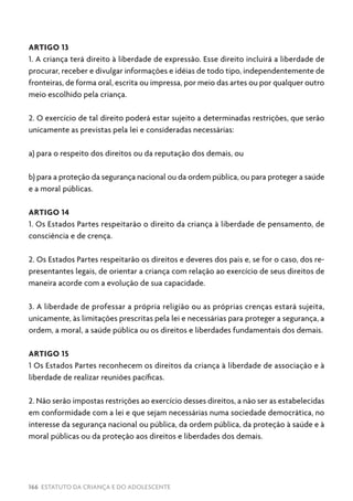 166 ESTATUTO DA CRIANÇA E DO ADOLESCENTE
ARTIGO 13
1. A criança terá direito à liberdade de expressão. Esse direito incluirá a liberdade de
procurar, receber e divulgar informações e idéias de todo tipo, independentemente de
fronteiras, de forma oral, escrita ou impressa, por meio das artes ou por qualquer outro
meio escolhido pela criança.
2. O exercício de tal direito poderá estar sujeito a determinadas restrições, que serão
unicamente as previstas pela lei e consideradas necessárias:
a) para o respeito dos direitos ou da reputação dos demais, ou
b) para a proteção da segurança nacional ou da ordem pública, ou para proteger a saúde
e a moral públicas.
ARTIGO 14
1. Os Estados Partes respeitarão o direito da criança à liberdade de pensamento, de
consciência e de crença.
2. Os Estados Partes respeitarão os direitos e deveres dos pais e, se for o caso, dos re-
presentantes legais, de orientar a criança com relação ao exercício de seus direitos de
maneira acorde com a evolução de sua capacidade.
3. A liberdade de professar a própria religião ou as próprias crenças estará sujeita,
unicamente, às limitações prescritas pela lei e necessárias para proteger a segurança, a
ordem, a moral, a saúde pública ou os direitos e liberdades fundamentais dos demais.
ARTIGO 15
1 Os Estados Partes reconhecem os direitos da criança à liberdade de associação e à
liberdade de realizar reuniões pacíficas.
2. Não serão impostas restrições ao exercício desses direitos, a não ser as estabelecidas
em conformidade com a lei e que sejam necessárias numa sociedade democrática, no
interesse da segurança nacional ou pública, da ordem pública, da proteção à saúde e à
moral públicas ou da proteção aos direitos e liberdades dos demais.
 