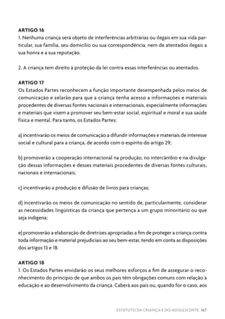 ESTATUTO DA CRIANÇA E DO ADOLESCENTE 167
ARTIGO 16
1. Nenhuma criança será objeto de interferências arbitrárias ou ilegais em sua vida par-
ticular, sua família, seu domicílio ou sua correspondência, nem de atentados ilegais a
sua honra e a sua reputação.
2. A criança tem direito à proteção da lei contra essas interferências ou atentados.
ARTIGO 17
Os Estados Partes reconhecem a função importante desempenhada pelos meios de
comunicação e zelarão para que a criança tenha acesso a informações e materiais
procedentes de diversas fontes nacionais e internacionais, especialmente informações
e materiais que visem a promover seu bem-estar social, espiritual e moral e sua saúde
física e mental. Para tanto, os Estados Partes:
a) incentivarão os meios de comunicação a difundir informações e materiais de interesse
social e cultural para a criança, de acordo com o espírito do artigo 29;
b) promoverão a cooperação internacional na produção, no intercâmbio e na divulga-
ção dessas informações e desses materiais procedentes de diversas fontes culturais,
nacionais e internacionais;
c) incentivarão a produção e difusão de livros para crianças;
d) incentivarão os meios de comunicação no sentido de, particularmente, considerar
as necessidades lingüísticas da criança que pertença a um grupo minoritário ou que
seja indígena;
e) promoverão a elaboração de diretrizes apropriadas a fim de proteger a criança contra
toda informação e material prejudiciais ao seu bem-estar, tendo em conta as disposições
dos artigos 13 e 18.
ARTIGO 18
1. Os Estados Partes envidarão os seus melhores esforços a fim de assegurar o reco-
nhecimento do princípio de que ambos os pais têm obrigações comuns com relação à
educação e ao desenvolvimento da criança. Caberá aos pais ou, quando for o caso, aos
 