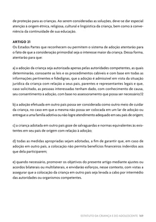 ESTATUTO DA CRIANÇA E DO ADOLESCENTE 169
de proteção para as crianças. Ao serem consideradas as soluções, deve-se dar especial
atenção à origem étnica, religiosa, cultural e lingüística da criança, bem como à conve-
niência da continuidade de sua educação.
ARTIGO 21
Os Estados Partes que reconhecem ou permitem o sistema de adoção atentarão para
o fato de que a consideração primordial seja o interesse maior da criança. Dessa forma,
atentarão para que:
a) a adoção da criança seja autorizada apenas pelas autoridades competentes, as quais
determinarão, consoante as leis e os procedimentos cabíveis e com base em todas as
informações pertinentes e fidedignas, que a adoção é admissível em vista da situação
jurídica da criança com relação a seus pais, parentes e representantes legais e que,
caso solicitado, as pessoas interessadas tenham dado, com conhecimento de causa,
seu consentimento à adoção, com base no assessoramento que possa ser necessário;12
b) a adoção efetuada em outro país possa ser considerada como outro meio de cuidar
da criança, no caso em que a mesma não possa ser colocada em um lar de adoção ou
entregue a uma família adotiva ou não logre atendimento adequado em seu país de origem;
c) a criança adotada em outro país goze de salvaguardas e normas equivalentes às exis-
tentes em seu país de origem com relação à adoção;
d) todas as medidas apropriadas sejam adotadas, a fim de garantir que, em caso de
adoção em outro país, a colocação não permita benefícios financeiros indevidos aos
que dela participarem;
e) quando necessário, promover os objetivos do presente artigo mediante ajustes ou
acordos bilaterais ou multilaterais, e envidarão esforços, nesse contexto, com vistas a
assegurar que a colocação da criança em outro país seja levada a cabo por intermédio
das autoridades ou organismos competentes.
 