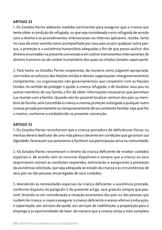 170 ESTATUTO DA CRIANÇA E DO ADOLESCENTE
ARTIGO 22
1. Os Estados Partes adotarão medidas pertinentes para assegurar que a criança que
tente obter a condição de refugiada, ou que seja considerada como refugiada de acordo
com o direito e os procedimentos internacionais ou internos aplicáveis, receba, tanto
no caso de estar sozinha como acompanhada por seus pais ou por qualquer outra pes-
soa, a proteção e a assistência humanitária adequadas a fim de que possa usufruir dos
direitos enunciados na presente convenção e em outros instrumentos internacionais de
direitos humanos ou de caráter humanitário dos quais os citados Estados sejam parte.
2. Para tanto, os Estados Partes cooperarão, da maneira como julgarem apropriada,
com todos os esforços das Nações Unidas e demais organizações intergovernamentais
competentes, ou organizações não-governamentais que cooperem com as Nações
Unidas, no sentido de proteger e ajudar a criança refugiada, e de localizar seus pais ou
outros membros de sua família a fim de obter informações necessárias que permitam
sua reunião com a família. Quando não for possível localizar nenhum dos pais ou mem-
bros da família, será concedida à criança a mesma proteção outorgada a qualquer outra
criança privada permanente ou temporariamente de seu ambiente familiar, seja qual for
o motivo, conforme o estabelecido na presente convenção.
ARTIGO 23
1. Os Estados Partes reconhecem que a criança portadora de deficiências físicas ou
mentais deverá desfrutar de uma vida plena e decente em condições que garantam sua
dignidade, favoreçam sua autonomia e facilitem sua participação ativa na comunidade.
2. Os Estados Partes reconhecem o direito da criança deficiente de receber cuidados
especiais e, de acordo com os recursos disponíveis e sempre que a criança ou seus
responsáveis reúnam as condições requeridas, estimularão e assegurarão a prestação
da assistência solicitada, que seja adequada ao estado da criança e às circunstâncias de
seus pais ou das pessoas encarregadas de seus cuidados.
3. Atendendo às necessidades especiais da criança deficiente, a assistência prestada,
conforme disposto no parágrafo 2 do presente artigo, será gratuita sempre que pos-
sível, levando-se em consideração a situação econômica dos pais ou das pessoas que
cuidem da criança, e visará a assegurar à criança deficiente o acesso efetivo à educação,
à capacitação, aos serviços de saúde, aos serviços de reabilitação, à preparação para o
emprego e às oportunidades de lazer, de maneira que a criança atinja a mais completa
 