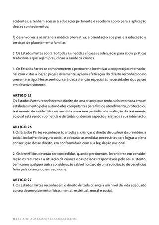 172 ESTATUTO DA CRIANÇA E DO ADOLESCENTE
acidentes, e tenham acesso à educação pertinente e recebam apoio para a aplicação
desses conhecimentos;
f) desenvolver a assistência médica preventiva, a orientação aos pais e a educação e
serviços de planejamento familiar.
3. Os Estados Partes adotarão todas as medidas eficazes e adequadas para abolir práticas
tradicionais que sejam prejudicais à saúde da criança.
4. Os Estados Partes se comprometem a promover e incentivar a cooperação internacio-
nal com vistas a lograr, progressivamente, a plena efetivação do direito reconhecido no
presente artigo. Nesse sentido, será dada atenção especial às necessidades dos países
em desenvolvimento.
ARTIGO 25
Os Estados Partes reconhecem o direito de uma criança que tenha sido internada em um
estabelecimento pelas autoridades competentes para fins de atendimento, proteção ou
tratamento de saúde física ou mental a um exame periódico de avaliação do tratamento
ao qual está sendo submetida e de todos os demais aspectos relativos à sua internação.
ARTIGO 26
1. Os Estados Partes reconhecerão a todas as crianças o direito de usufruir da previdência
social, inclusive do seguro social, e adotarão as medidas necessárias para lograr a plena
consecução desse direito, em conformidade com sua legislação nacional.
2. Os benefícios deverão ser concedidos, quando pertinentes, levando-se em conside-
ração os recursos e a situação da criança e das pessoas responsáveis pelo seu sustento,
bem como qualquer outra consideração cabível no caso de uma solicitação de benefícios
feita pela criança ou em seu nome.
ARTIGO 27
1. Os Estados Partes reconhecem o direito de toda criança a um nível de vida adequado
ao seu desenvolvimento físico, mental, espiritual, moral e social.
 