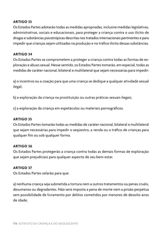 176 ESTATUTO DA CRIANÇA E DO ADOLESCENTE
ARTIGO 33
Os Estados Partes adotarão todas as medidas apropriadas, inclusive medidas legislativas,
administrativas, sociais e educacionais, para proteger a criança contra o uso ilícito de
drogas e substâncias psicotrópicas descritas nos tratados internacionais pertinentes e para
impedir que crianças sejam utilizadas na produção e no tráfico ilícito dessas substâncias.
ARTIGO 34
Os Estados Partes se comprometem a proteger a criança contra todas as formas de ex-
ploração e abuso sexual. Nesse sentido, os Estados Partes tomarão, em especial, todas as
medidas de caráter nacional, bilateral e multilateral que sejam necessárias para impedir:
a) o incentivo ou a coação para que uma criança se dedique a qualquer atividade sexual
ilegal;
b) a exploração da criança na prostituição ou outras práticas sexuais ilegais;
c) a exploração da criança em espetáculos ou materiais pornográficos.
ARTIGO 35
Os Estados Partes tomarão todas as medidas de caráter nacional, bilateral e multilateral
que sejam necessárias para impedir o seqüestro, a venda ou o tráfico de crianças para
qualquer fim ou sob qualquer forma.
ARTIGO 36
Os Estados Partes protegerão a criança contra todas as demais formas de exploração
que sejam prejudiciais para qualquer aspecto de seu bem-estar.
ARTIGO 37
Os Estados Partes zelarão para que:
a) nenhuma criança seja submetida a tortura nem a outros tratamentos ou penas cruéis,
desumanos ou degradantes. Não será imposta a pena de morte nem a prisão perpétua
sem possibilidade de livramento por delitos cometidos por menores de dezoito anos
de idade;
 
