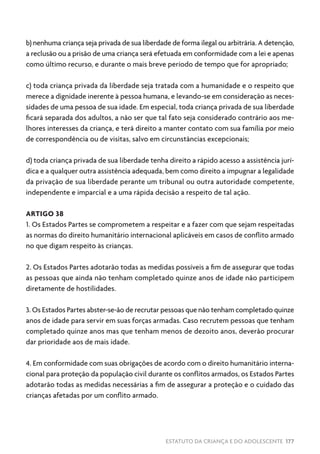 ESTATUTO DA CRIANÇA E DO ADOLESCENTE 177
b) nenhuma criança seja privada de sua liberdade de forma ilegal ou arbitrária. A detenção,
a reclusão ou a prisão de uma criança será efetuada em conformidade com a lei e apenas
como último recurso, e durante o mais breve período de tempo que for apropriado;
c) toda criança privada da liberdade seja tratada com a humanidade e o respeito que
merece a dignidade inerente à pessoa humana, e levando-se em consideração as neces-
sidades de uma pessoa de sua idade. Em especial, toda criança privada de sua liberdade
ficará separada dos adultos, a não ser que tal fato seja considerado contrário aos me-
lhores interesses da criança, e terá direito a manter contato com sua família por meio
de correspondência ou de visitas, salvo em circunstâncias excepcionais;
d) toda criança privada de sua liberdade tenha direito a rápido acesso a assistência jurí-
dica e a qualquer outra assistência adequada, bem como direito a impugnar a legalidade
da privação de sua liberdade perante um tribunal ou outra autoridade competente,
independente e imparcial e a uma rápida decisão a respeito de tal ação.
ARTIGO 38
1. Os Estados Partes se comprometem a respeitar e a fazer com que sejam respeitadas
as normas do direito humanitário internacional aplicáveis em casos de conflito armado
no que digam respeito às crianças.
2. Os Estados Partes adotarão todas as medidas possíveis a fim de assegurar que todas
as pessoas que ainda não tenham completado quinze anos de idade não participem
diretamente de hostilidades.
3. Os Estados Partes abster-se-ão de recrutar pessoas que não tenham completado quinze
anos de idade para servir em suas forças armadas. Caso recrutem pessoas que tenham
completado quinze anos mas que tenham menos de dezoito anos, deverão procurar
dar prioridade aos de mais idade.
4. Em conformidade com suas obrigações de acordo com o direito humanitário interna-
cional para proteção da população civil durante os conflitos armados, os Estados Partes
adotarão todas as medidas necessárias a fim de assegurar a proteção e o cuidado das
crianças afetadas por um conflito armado.
 