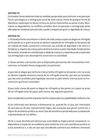 178 ESTATUTO DA CRIANÇA E DO ADOLESCENTE
ARTIGO 39
Os Estados Partes adotarão todas as medidas apropriadas para estimular a recuperação
física e psicológica e a reintegração social de toda criança vítima de qualquer forma de
abandono, exploração ou abuso; tortura ou outros tratamentos ou penas cruéis, desu-
manos ou degradantes; ou conflitos armados. Essa recuperação e reintegração serão
efetuadas em ambiente que estimule a saúde, o respeito próprio e a dignidade da criança.
ARTIGO 40
1. Os Estados Partes reconhecem o direito de toda criança a quem se alegue ter infringido
as leis penais ou a quem se acuse ou declare culpada de ter infringido as leis penais de
ser tratada de modo a promover e estimular seu sentido de dignidade e de valor e a
fortalecer o respeito da criança pelos direitos humanos e pelas liberdades fundamentais
de terceiros, levando em consideração a idade da criança e a importância de se estimular
sua reintegração e seu desempenho construtivo na sociedade.
2. Nesse sentido, e de acordo com as disposições pertinentes dos instrumentos inter-
nacionais, os Estados Partes assegurarão, em particular:
a) que não se alegue que nenhuma criança tenha infringido as leis penais, nem se acuse
ou declare culpada nenhuma criança de ter infringido essas leis, por atos ou omissões
que não eram proibidos pela legislação nacional ou pelo direito internacional no mo-
mento em que foram cometidos;
b) que toda criança de quem se alegue ter infringido as leis penais ou a quem se acuse
de ter infringido essas leis goze, pelo menos, das seguintes garantias:
I) ser considerada inocente enquanto não for comprovada sua culpabilidade conforme a lei;
II) ser informada sem demora e diretamente ou, quando for o caso, por intermédio
de seus pais ou de seus representantes legais, das acusações que pesam contra ela, e
dispor de assistência jurídica ou outro tipo de assistência apropriada para a preparação
e apresentação de sua defesa;
III) ter a causa decidida sem demora por autoridade ou órgão judicial competente, in-
dependente e imparcial, em audiência justa conforme a lei, com assistência jurídica ou
outra assistência e, a não ser que seja considerado contrário aos melhores interesses
 