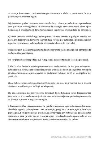ESTATUTO DA CRIANÇA E DO ADOLESCENTE 179
da criança, levando em consideração especialmente sua idade ou situação e a de seus
pais ou representantes legais;
IV) não ser obrigada a testemunhar ou a se declarar culpada, e poder interrogar ou fazer
com que sejam interrogadas as testemunhas de acusação bem como poder obter a par-
ticipação e o interrogatório de testemunhas em sua defesa, em igualdade de condições;
V) se for decidido que infringiu as leis penais, ter essa decisão e qualquer medida im-
posta em decorrência da mesma submetidas a revisão por autoridade ou órgão judicial
superior competente, independente e imparcial, de acordo com a lei;
VI) contar com a assistência gratuita de um intérprete caso a criança não compreenda
ou fale o idioma utilizado;
VII) ter plenamente respeitada sua vida privada durante todas as fases do processo.
3. Os Estados Partes buscarão promover o estabelecimento de leis, procedimentos,
autoridades e instituições específicas para as crianças de quem se alegue ter infringido
as leis penais ou que sejam acusadas ou declaradas culpadas de tê-las infringido, e em
particular:
a) o estabelecimento de uma idade mínima antes da qual se presumirá que a criança
não tem capacidade para infringir as leis penais;
b) a adoção sempre que conveniente e desejável, de medidas para tratar dessas crianças
sem recorrer a procedimentos judiciais, contando que sejam respeitados plenamente
os direitos humanos e as garantias legais.
4. Diversas medidas, tais como ordens de guarda, orientação e supervisão, aconselhamento,
liberdade vigiada, colocação em lares de adoção, programas de educação e formação
profissional, bem como outras alternativas à internação em instituições, deverão estar
disponíveis para garantir que as crianças sejam tratadas de modo apropriado ao seu
bem-estar e de forma proporcional às circunstâncias e ao tipo do delito.
 