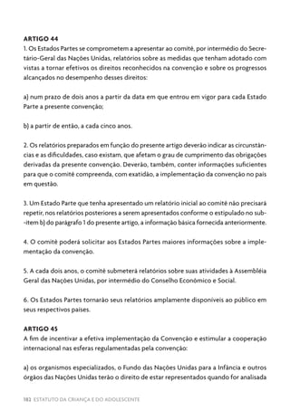 182 ESTATUTO DA CRIANÇA E DO ADOLESCENTE
ARTIGO 44
1. Os Estados Partes se comprometem a apresentar ao comitê, por intermédio do Secre-
tário-Geral das Nações Unidas, relatórios sobre as medidas que tenham adotado com
vistas a tornar efetivos os direitos reconhecidos na convenção e sobre os progressos
alcançados no desempenho desses direitos:
a) num prazo de dois anos a partir da data em que entrou em vigor para cada Estado
Parte a presente convenção;
b) a partir de então, a cada cinco anos.
2. Os relatórios preparados em função do presente artigo deverão indicar as circunstân-
cias e as dificuldades, caso existam, que afetam o grau de cumprimento das obrigações
derivadas da presente convenção. Deverão, também, conter informações suficientes
para que o comitê compreenda, com exatidão, a implementação da convenção no país
em questão.
3. Um Estado Parte que tenha apresentado um relatório inicial ao comitê não precisará
repetir, nos relatórios posteriores a serem apresentados conforme o estipulado no sub-
-item b) do parágrafo 1 do presente artigo, a informação básica fornecida anteriormente.
4. O comitê poderá solicitar aos Estados Partes maiores informações sobre a imple-
mentação da convenção.
5. A cada dois anos, o comitê submeterá relatórios sobre suas atividades à Assembléia
Geral das Nações Unidas, por intermédio do Conselho Econômico e Social.
6. Os Estados Partes tornarão seus relatórios amplamente disponíveis ao público em
seus respectivos países.
ARTIGO 45
A fim de incentivar a efetiva implementação da Convenção e estimular a cooperação
internacional nas esferas regulamentadas pela convenção:
a) os organismos especializados, o Fundo das Nações Unidas para a Infância e outros
órgãos das Nações Unidas terão o direito de estar representados quando for analisada
 