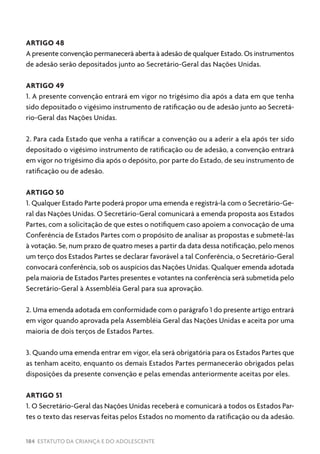 184 ESTATUTO DA CRIANÇA E DO ADOLESCENTE
ARTIGO 48
A presente convenção permanecerá aberta à adesão de qualquer Estado. Os instrumentos
de adesão serão depositados junto ao Secretário-Geral das Nações Unidas.
ARTIGO 49
1. A presente convenção entrará em vigor no trigésimo dia após a data em que tenha
sido depositado o vigésimo instrumento de ratificação ou de adesão junto ao Secretá-
rio-Geral das Nações Unidas.
2. Para cada Estado que venha a ratificar a convenção ou a aderir a ela após ter sido
depositado o vigésimo instrumento de ratificação ou de adesão, a convenção entrará
em vigor no trigésimo dia após o depósito, por parte do Estado, de seu instrumento de
ratificação ou de adesão.
ARTIGO 50
1. Qualquer Estado Parte poderá propor uma emenda e registrá-la com o Secretário-Ge-
ral das Nações Unidas. O Secretário-Geral comunicará a emenda proposta aos Estados
Partes, com a solicitação de que estes o notifiquem caso apoiem a convocação de uma
Conferência de Estados Partes com o propósito de analisar as propostas e submetê-las
à votação. Se, num prazo de quatro meses a partir da data dessa notificação, pelo menos
um terço dos Estados Partes se declarar favorável a tal Conferência, o Secretário-Geral
convocará conferência, sob os auspícios das Nações Unidas. Qualquer emenda adotada
pela maioria de Estados Partes presentes e votantes na conferência será submetida pelo
Secretário-Geral à Assembléia Geral para sua aprovação.
2. Uma emenda adotada em conformidade com o parágrafo 1 do presente artigo entrará
em vigor quando aprovada pela Assembléia Geral das Nações Unidas e aceita por uma
maioria de dois terços de Estados Partes.
3. Quando uma emenda entrar em vigor, ela será obrigatória para os Estados Partes que
as tenham aceito, enquanto os demais Estados Partes permanecerão obrigados pelas
disposições da presente convenção e pelas emendas anteriormente aceitas por eles.
ARTIGO 51
1. O Secretário-Geral das Nações Unidas receberá e comunicará a todos os Estados Par-
tes o texto das reservas feitas pelos Estados no momento da ratificação ou da adesão.
 