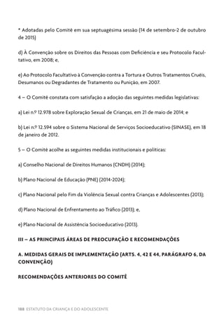 188 ESTATUTO DA CRIANÇA E DO ADOLESCENTE
* Adotadas pelo Comitê em sua septuagésima sessão (14 de setembro-2 de outubro
de 2015)
d) À Convenção sobre os Direitos das Pessoas com Deficiência e seu Protocolo Facul-
tativo, em 2008; e,
e) Ao Protocolo Facultativo à Convenção contra a Tortura e Outros Tratamentos Cruéis,
Desumanos ou Degradantes de Tratamento ou Punição, em 2007.
4 – O Comitê constata com satisfação a adoção das seguintes medidas legislativas:
a) Lei n.º 12.978 sobre Exploração Sexual de Crianças, em 21 de maio de 2014; e
b) Lei n.º 12.594 sobre o Sistema Nacional de Serviços Socioeducativo (SINASE), em 18
de janeiro de 2012.
5 – O Comitê acolhe as seguintes medidas institucionais e políticas:
a) Conselho Nacional de Direitos Humanos (CNDH) (2014);
b) Plano Nacional de Educação (PNE) (2014-2024);
c) Plano Nacional pelo Fim da Violência Sexual contra Crianças e Adolescentes (2013);
d) Plano Nacional de Enfrentamento ao Tráfico (2013); e,
e) Plano Nacional de Assistência Socioeducativo (2013).
III – AS PRINCIPAIS ÁREAS DE PREOCUPAÇÃO E RECOMENDAÇÕES
A. MEDIDAS GERAIS DE IMPLEMENTAÇÃO (ARTS. 4, 42 E 44, PARÁGRAFO 6, DA
CONVENÇÃO)
RECOMENDAÇÕES ANTERIORES DO COMITÊ
 