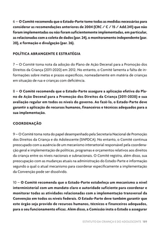 ESTATUTO DA CRIANÇA E DO ADOLESCENTE 189
6 – O Comitê recomenda que o Estado-Parte tome todas as medidas necessárias para
considerar as recomendações anteriores de 2004 (CRC / C / 15 / Add.241) que não
foram implementadas ou não foram suficientemente implementadas, em particular,
as relacionadas com a coleta de dados (par. 24), o monitoramento independente (par.
20), e formação e divulgação (par. 26).
POLÍTICA ABRANGENTE E ESTRATÉGIA
7 – O Comitê toma nota da adoção do Plano de Ação Decenal para a Promoção dos
Direitos da Criança (2011-2020) em 2012. No entanto, o Comitê lamenta a falta de in-
formações sobre metas e prazos específicos, nomeadamente em matéria de crianças
em situação de rua e crianças com deficiência.
8 – O Comitê recomenda que o Estado-Parte assegure a aplicação efetiva do Pla-
no de Ação Decenal para a Promoção dos Direitos da Criança (2011-2020) e sua
avaliação regular em todos os níveis do governo. Ao fazê-lo, o Estado-Parte deve
garantir a aplicação de recursos humanos, financeiros e técnicos adequados para a
sua implementação.
COORDENAÇÃO
9 – O Comitê toma nota do papel desempenhado pela Secretaria Nacional de Promoção
dos Direitos da Criança e do Adolescente (SNPDCA). No entanto, o Comitê continua
preocupado com a ausência de um mecanismo intersetorial responsável pela coordena-
ção geral e implementação de políticas, programas e orçamentos relativos aos direitos
da criança entre os níveis nacionais e subnacionais. O Comitê registra, além disso, sua
preocupação com as mudanças atuais na administração do Estado-Parte e informação
segundo a qual o atual mecanismo para coordenar especificamente a implementação
da Convenção pode ser dissolvido.
10 – O Comitê recomenda que o Estado-Parte estabeleça um mecanismo a nível
interministerial com um mandato claro e autoridade suficiente para coordenar e
monitorar todas as atividades relacionadas com a implementação transversal da
Convenção em todos os níveis federais. O Estado-Parte deve também garantir que
este órgão seja provido de recursos humanos, técnicos e financeiros adequados,
para o seu funcionamento eficaz. Além disso, a Comissão insta o Estado a assegurar
 