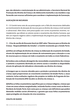 190 ESTATUTO DA CRIANÇA E DO ADOLESCENTE
que, não obstante a reestruturação da sua administração, a Secretaria Nacional de
Promoção dos Direitos da Criança e do Adolescente mantenha o seu mandato e seja
fornecido com recursos suficientes para coordenar a implementação da Convenção.
ALOCAÇÃO DE RECURSOS
11 – O Comitê toma nota da sua preocupação com a falta de mecanismos dedicados
ao monitoramento da alocação de recursos para os direitos da criança a nível nacional
e subnacional. Além disso, está preocupado com cortes orçamentais recentes, no-
meadamente, que afetam os setores sociais e orçamentos dos direitos humanos, que
têm um impacto negativo sobre a implementação de programas para a proteção dos
direitos das crianças.
12 – À luz do seu Dia de Discussão Geral em 2007 sobre “Recursos para os Direitos da
Criança - Responsabilidade dos Estados”, o Comitê recomenda que o Estado-Parte:
a) Utilize um enfoque de direitos da criança na elaboração do orçamento do Estado,
através da implementação de um sistema de rastreamento para a alocação e o uso
de recursos para as crianças em todo o orçamento em todos os níveis federativos;
b) Conduza uma avaliação abrangente das necessidades orçamentárias das crianças
e aumente o orçamento destinado aos setores sociais e considere as disparidades
através da aplicação de indicadores relacionados aos direitos da criança;
c) Assegure que os recursos alocados para a proteção e promoção dos direitos da
criança sejam proporcionais ao crescimento econômico do Estado-Parte; e, nesse
contexto, inclua avaliações regulares dos projetos no âmbito do Programa de Ace-
leração do Crescimento (PAC-2) sobre os direitos da criança; e,
d) Defina as linhas orçamentárias específicas para as crianças indígenas, crianças que
vivem em zonas urbanas marginalizadas, incluindo favelas e áreas rurais no Norte e
Nordeste do Estado-Parte, bem como para as crianças com deficiência que podem
demandar medidas sociais afirmativas, e garanta que essas linhas orçamentárias
sejam protegidas em situações de crise econômica.
COLETA DE DADOS
 