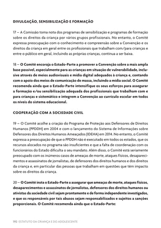 192 ESTATUTO DA CRIANÇA E DO ADOLESCENTE
DIVULGAÇÃO, SENSIBILIZAÇÃO E FORMAÇÃO
17 – A Comissão toma nota dos programas de sensibilização e programas de formação
sobre os direitos da criança por vários grupos profissionais. No entanto, o Comitê
expressa preocupação com o conhecimento e compreensão sobre a Convenção e os
direitos da criança em geral entre os profissionais que trabalham com/para crianças e
entre o público em geral, incluindo as próprias crianças, continua a ser baixa.
18 – O Comitê encoraja o Estado-Parte a promover a Convenção sobre a mais ampla
base possível, especialmente para as crianças em situação de vulnerabilidade, inclu-
sive através de meios audiovisuais e mídia digital adequados à criança e, contando
com o apoio dos meios de comunicação de massa, incluindo a mídia social. O Comitê
recomenda ainda que o Estado-Parte intensifique os seus esforços para assegurar
a formação e/ou sensibilização adequada dos profissionais que trabalham com e
para crianças e sistemático e integrem a Convenção ao currículo escolar em todos
os níveis do sistema educacional.
COOPERAÇÃO COM A SOCIEDADE CIVIL
19 – O Comitê acolhe a criação do Programa de Proteção aos Defensores de Direitos
Humanos (PPDDH) em 2004 e com o lançamento do Sistema de Informações sobre
Defensores dos Direitos Humanos Ameaçados (IDEHA) em 2014. No entanto, o Comitê
expressa a preocupação de que o PPDDH não é executado em todos os estados, que os
recursos alocados no programa são insuficientes e que a falta de coordenação com os
funcionários do Estado dificulta o seu mandato. Além disso, o Comitê está seriamente
preocupado com os inúmeros casos de ameaças de morte, ataques físicos, desapareci-
mentos e assassinatos de jornalistas, de defensores dos direitos humanos e dos direitos
da criança e, em particular das pessoas que trabalham em questões que têm impacto
sobre os direitos da criança.
20 – O Comitê insta o Estado-Parte a assegurar que ameaças de morte, ataques físicos,
desaparecimentos e assassinatos de jornalistas, defensores dos direitos humanos ou
ativistas da sociedade civil sejam prontamente e de forma independente investigados,
e que os responsáveis por tais abusos sejam responsabilizados e sujeitos a sanções
proporcionais. O Comitê recomenda ainda que o Estado-Parte:
 