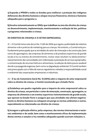 ESTATUTO DA CRIANÇA E DO ADOLESCENTE 193
a) Expanda o PPDDH a todos os Estados para melhorar a proteção dos indígenas
defensores dos direitos humanos e aloque recursos financeiros, técnicos e humanos
adequados para o programa; e,
b) Envolva sistematicamente as ONGs que trabalham na área dos direitos da criança
no desenvolvimento, implementação, monitoramento e avaliação de leis, políticas
e programas relacionados à criança.
OS DIREITOS DA CRIANÇA E O SETOR EMPRESARIAL
21 – O Comitê toma nota da Lei No. 11.265 de 2006 que regula a publicidade da indústria
alimentar e de e práticas de marketing para as crianças. No entanto, o Comitê está pro-
fundamente preocupado que as atividades do setor de mineração e da construção, bem
como do agronegócio, das empresas de alimentos e de produtos esportivos de grande
escala e/ou os eventos de entretenimento, muitas vezes resultam no deslocamento/
reassentamento das comunidades sem indenização e prestação de serviços apropriados,
a contaminação de recursos hídricos e alimentares, na adoção de dieta pouco saudável
devido à propaganda enganosa, bem como na degradação ambiental. O Comitê também
está preocupado com a falta de marcos regulatórios voltados à responsabilidade social
e ambiental das corporações empresariais e industriais.
22– À luz do Comentário Geral No. 16 (2013) sobre o impacto do setor empresarial
sobre os direitos da criança, o Comitê recomenda que o Estado-Parte:
a) Estabeleça um quadro regulador para o impacto do setor empresarial sobre os
direitos da criança, em particular o setor de mineração, construção, agronegócio, as
empresas de alimentos e em eventos esportivos/entretenimento de grande escala,
que operam no Estado-Parte e assegure que suas atividades não afetem negativa-
mente os direitos humanos ou coloquem em perigo as normas ambientais e outras,
especialmente as relacionadas aos direitos da criança;
b) Assegure a aplicação efetiva, pelas empresas, das normas internacionais e nacio-
nais ambientais e de saúde, bem como o monitoramento eficaz da implementação
destas normas e sanções e/ou remédios adequados quando ocorram violações; e,
 