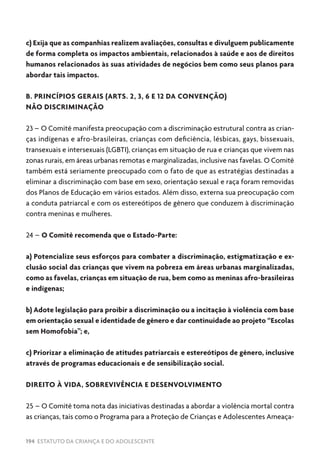 194 ESTATUTO DA CRIANÇA E DO ADOLESCENTE
c) Exija que as companhias realizem avaliações, consultas e divulguem publicamente
de forma completa os impactos ambientais, relacionados à saúde e aos de direitos
humanos relacionados às suas atividades de negócios bem como seus planos para
abordar tais impactos.
B. PRINCÍPIOS GERAIS (ARTS. 2, 3, 6 E 12 DA CONVENÇÃO)
NÃO DISCRIMINAÇÃO
23 – O Comitê manifesta preocupação com a discriminação estrutural contra as crian-
ças indígenas e afro-brasileiras, crianças com deficiência, lésbicas, gays, bissexuais,
transexuais e intersexuais (LGBTI), crianças em situação de rua e crianças que vivem nas
zonas rurais, em áreas urbanas remotas e marginalizadas, inclusive nas favelas. O Comitê
também está seriamente preocupado com o fato de que as estratégias destinadas a
eliminar a discriminação com base em sexo, orientação sexual e raça foram removidas
dos Planos de Educação em vários estados. Além disso, externa sua preocupação com
a conduta patriarcal e com os estereótipos de gênero que conduzem à discriminação
contra meninas e mulheres.
24 – O Comitê recomenda que o Estado-Parte:
a) Potencialize seus esforços para combater a discriminação, estigmatização e ex-
clusão social das crianças que vivem na pobreza em áreas urbanas marginalizadas,
como as favelas, crianças em situação de rua, bem como as meninas afro-brasileiras
e indígenas;
b) Adote legislação para proibir a discriminação ou a incitação à violência com base
em orientação sexual e identidade de gênero e dar continuidade ao projeto “Escolas
sem Homofobia”; e,
c) Priorizar a eliminação de atitudes patriarcais e estereótipos de gênero, inclusive
através de programas educacionais e de sensibilização social.
DIREITO À VIDA, SOBREVIVÊNCIA E DESENVOLVIMENTO
25 – O Comitê toma nota das iniciativas destinadas a abordar a violência mortal contra
as crianças, tais como o Programa para a Proteção de Crianças e Adolescentes Ameaça-
 