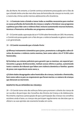 ESTATUTO DA CRIANÇA E DO ADOLESCENTE 195
dos de Morte. No entanto, o Comitê continua seriamente preocupado com o fato de
que o Estado tenha uma das mais altas taxas de homicídios de crianças no mundo, com
a maioria das vítimas sendo meninos adolescentes afro-brasileiros.
26 – A Comissão insta o Estado a tomar todas as medidas necessárias para resolver
as causas profundas do homicídio de crianças e ampliar e fortalecer seus programas
e políticas para lidar com a violência fatal, inclusive aumentando recursos humanos,
técnicos e financeiros atribuídos aos programas existentes.
27 – O Comitê saúda a aprovação da Lei nº 13.104 sobre feminicídio em 2015. No entanto,
o Comitê está preocupado com o fato de que a violência baseada no gênero continue
a ser generalizada.
28 – O Comitê recomenda que o Estado-Parte:
a) Ofereça treinamento sistemático para juízes, promotores e advogados sobre di-
reitos da menina e violência contra meninas, bem como sobre a lei nº 13.104 sobre
feminicídio;
b) Fortaleça seu sistema judiciário para garantir que as meninas, em especial per-
tencentes a grupos desfavorecidos, tenham acesso efetivo à justiça, aumentando
tanto o número de tribunais que lidam com violência doméstica e familiar, quanto
de juízes com experiência nesta seara; e,
c) Colete dados desagregados sobre homicídios de crianças, incluindo o feminicídio,
bem como sobre os pais ou responsáveis que foram mortos e o número de crianças
que deixaram ao morrerem.
RESPEITO PELAS OPINIÕES DA CRIANÇA
29 – O Comitê toma nota dos esforços feitos para promover o direito da criança de
ser ouvida e de participar dos Conselhos dos Direitos da Criança e do Adolescente.
No entanto, expressa a preocupação de que a participação das crianças nos conselhos
escolares ainda é baixa, as crianças não participam regularmente nas decisões que os
afetam e as suas opiniões são raramente levadas em conta.
 