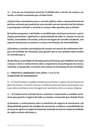 196 ESTATUTO DA CRIANÇA E DO ADOLESCENTE
30 – À luz do seu Comentário Geral No. 12 (2009) sobre o direito da criança a ser
ouvida, o Comitê recomenda que o Estado-Parte:
a) Desenvolva instrumentos para a consulta pública sobre o desenvolvimento de
políticas nacionais para padronizar essa consulta com um elevado nível de inclusão
e participação, incluindo a consulta às crianças sobre questões que as afetam;
b) Conduza programas e atividades se sensibilização social para promover a parti-
cipação permanente, significativa e potencializada de todas as crianças no seio da
família, comunidade e de escolas, inclusive em órgãos do conselho estudantil, com
especial atenção para as meninas e crianças em situações de vulnerabilidade;
c) Fortaleça a consulta e participação de crianças em centros de acolhimento/abri-
gos e em unidades de internação, para garantir que as suas opiniões sejam levadas
em consideração; e,
d) Aperfeiçoe as atividades de formação para profissionais que trabalham com/para
crianças e eleve o conhecimento sobre a importância da participação da criança,
incluindo, se apropriado, a consulta com crianças na formulação de tais atividades.
C – DIREITOS E LIBERDADES CIVIL (ARTS. 7, 8 E 13-17)
O REGISTRO DE NASCIMENTO
31 – O Comitê acolhe as medidas tomadas para aumentar o registro de nascimento em
geral. No entanto, o Comitê continua a manifestar, particularmente, preocupação com
a persistência de baixos níveis de registro de nascimento entre as crianças indígenas.
32 – O Comitê exorta o Estado-Parte a continuar a empreender as medidas neces-
sárias para garantir o registro de todas as crianças e recomenda que o Estado-Parte:
a) Aumentar o conhecimento sobre os benefícios do registro de nascimento e da
disponibilidade gratuita de certidões de nascimento, e melhore a acessibilidade dos
serviços de registro na região da Amazônia, incluindo através da criação de unidades
de registro móveis adicionais; e,
 